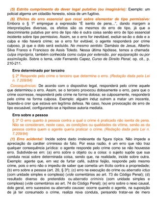 (5) Estrito cumprimento do dever legal putativo (ou imaginário): Exemplo: um
policial algema um cidadão honesto, sósia de um fugitivo.
(6) Efeitos do erro essencial que recai sobre elementar de tipo permissivo:
Embora o § 1º empregue a expressão “É isento de pena...”, dando margem a
interpretações diversas, os efeitos são os mesmos do erro de tipo, já que a
descriminante putativa por erro de tipo não é outra coisa senão erro de tipo essencial
incidente sobre tipo permissivo. Assim, se o erro for inevitável, excluir-se-ão o dolo e a
culpa e não haverá crime; se o erro for evitável, o agente responderá por crime
culposo, já que o dolo será excluído. No mesmo sentido: Damásio de Jesus, Alberto
Silva Franco e Francisco de Assis Toledo. Nessa última hipótese, temos a chamada
culpa imprópria, também conhecida como culpa por extensão, por equiparação ou por
assimilação. Sobre o tema, vide Fernando Capez, Curso de Direito Penal, op. cit., p.
210-211.
Erro determinado por terceiro
§ 2º Responde pelo crime o terceiro que determina o erro. (Redação dada pela Lei
n. 7.209/84)
Consequências: De acordo com o dispositivo legal, responderá pelo crime aquele
que determinou o erro. Assim, se o terceiro provocou dolosamente o erro, para que o
crime ocorresse, responderá pelo crime na forma dolosa; se culposamente, responderá
pelo crime na forma culposa. Exemplo: alguém induz outrem a matar um inocente,
fazendo-o crer que estava em legítima defesa. No caso, houve provocação de erro de
tipo escusável, configurando-se a hipótese autoria mediata.
Erro sobre a pessoa
§ 3º O erro quanto à pessoa contra a qual o crime é praticado não isenta de pena.
Não se consideram, neste caso, as condições ou qualidades da vítima, senão as da
pessoa contra quem o agente queria praticar o crime. (Redação dada pela Lei n.
7.209/84)
(1) Erro acidental: Incide sobre dado irrelevante da figura típica. Não impede a
apreciação do caráter criminoso do fato. Por essa razão, é um erro que não traz
qualquer consequência jurídica: o agente responde pelo crime como se não houvesse
erro. Subdivide-se em: (a) erro sobre o objeto ou a coisa: o sujeito supõe que sua
conduta recai sobre determinada coisa, sendo que, na realidade, incide sobre outra.
Exemplo: agente que, em vez de furtar café, subtrai feijão, responde pelo mesmo
crime, pois o erro não o impediu de saber que cometia um ilícito contra a propriedade;
(b) erro sobre a pessoa (art. 20, § 3º); (c) erro na execução do crime ou aberratio ictus
(com unidade simples e complexa) (vide comentários ao art. 73 do Código Penal); (d)
resultado diverso do pretendido ou aberratio criminis (com unidade simples e
complexa) (vide comentários ao art. 74 do Código Penal); (e) erro sobre o nexo causal,
dolo geral, erro sucessivo ou aberratio causae: ocorre quando o agente, na suposição
de já ter consumado o crime, realiza nova conduta, pensando tratar-se de mero
 