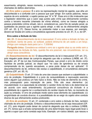 exaurimento, atingindo, nesse momento, a consumação. As três últimas espécies são
chamadas de delitos aberrantes.
(2) Erro sobre a pessoa: É o erro na representação mental do agente, que olha um
desconhecido e o confunde com a pessoa que quer atingir. Em outras palavras, nessa
espécie de erro acidental, o sujeito pensa que “A” é “B”. Esse erro é tão irrelevante que
o legislador determina que o autor seja punido pelo crime que efetivamente cometeu
contra o terceiro inocente (chamado de vítima efetiva), como se tivesse atingido a
pessoa pretendida (vítima virtual), isto é, consideram-se, para fins de sanção penal, as
qualidades da pessoa que o agente queria atingir, e não as da efetivamente atingida
(CP, art. 20, § 3º). Dessa forma, se pretendia matar a sua esposa, por exemplo,
deverá ser levada em conta a circunstância agravante prevista no art. 61, II, e, do CP.
Erro sobre a ilicitude do fato
Art. 21. O desconhecimento da lei é inescusável. O erro sobre a ilicitude do fato, se
inevitável, isenta de pena; se evitável, poderá diminuí-Ia de um sexto a um terço.
(Artigo com redação dada pela Lei n. 7.209/84)
Parágrafo único. Considera-se evitável o erro se o agente atua ou se omite sem a
consciência da ilicitude do fato, quando lhe era possível, nas circunstâncias, ter ou
atingir essa consciência.
(1) Desconhecimento da lei: O desconhecimento da lei é inescusável (CP, art. 21),
pois ninguém pode deixar de cumpri-la alegando que não a conhece (LINDB, art. 3º).
Exceção: art. 8º da Lei das Contravenções Penais, que prevê o erro de direito como
hipótese de perdão judicial, ao dispor que “no caso de ignorância ou de errada
compreensão da lei, quando escusáveis, a pena pode deixar de ser aplicada”. O
desconhecimento da lei, embora não exclua a culpabilidade, é circunstância atenuante
genérica (CP, art. 65, II).
(2) Culpabilidade: O art. 21 trata de uma das causas que excluem a culpabilidade: o
erro de proibição. Culpabilidade é o juízo de censurabilidade e reprovação exercido
sobre alguém que praticou um fato típico e ilícito. Não se trata de elemento do crime,
mas pressuposto para imposição de pena. Três são seus elementos: (a)
imputabilidade: é a capacidade de entender o caráter ilícito do fato e de determinar-se
de acordo com esse entendimento; (b) potencial consciência da ilicitude: é a
possibilidade de o agente ter o conhecimento do caráter injusto do fato, no momento da
ação ou omissão. O erro de proibição incide sobre esse elemento da culpabilidade; (c)
exigibilidade de conduta diversa: é a possibilidade de se exigir do sujeito ativo conduta
diversa da que efetivamente acabou praticando.
(3) Erro de proibição: O art. 21 contempla o erro sobre a ilicitude do fato, também
chamado de erro de proibição. Embora o desconhecimento da lei seja inescusável (CP,
art. 21), pois ninguém pode deixar de cumpri-la alegando que não a conhece (LINDB,
art. 3º), temos que a errada compreensão de uma determinada regra legal pode levar o
agente a supor que certa conduta seja lícita. Exemplo: um rústico aldeão, que nasceu e
 