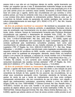 passou toda a sua vida em um longínquo vilarejo do sertão, agride levemente sua
mulher, por suspeitar que ela o traiu. É absolutamente irrelevante indagar se ele sabia
ou não da existência do crime de lesões corporais, pois há uma presunção juris et de
jure (não admite prova em contrário) nesse sentido. Entretanto o Direito Penal pode
levar em conta que o agente, dentro das circunstâncias em que cometeu o crime,
poderia pensar, por força do ambiente onde viveu e das experiências acumuladas, que
a sua conduta tinha pleno respaldo no ordenamento jurídico. Nota-se, pois, que “a
consciência da ilicitude resulta da apreensão do sentido axiológico das normas de
cultura independentemente do texto legal” (STJ, ROHC 4.772, 6ª T., Rel. Min. Vicente
Leal, j. 27-5-1996).
(4) Erro de proibição inevitável ou escusável: Se inevitável ou escusável, isto é,
invencível, há isenção de pena. Exclui-se, portanto, a culpabilidade. Exemplos: dona de
casa de prostituição cujo funcionamento era de pleno conhecimento das autoridades
locais, tendo, inclusive, licença de funcionamento fornecida pela Prefeitura Municipal,
circunstâncias que sugeriam o desempenho de atividade lícita (TJSC, Ap. Crim.
2002.005226-4, 2ª Câmara Criminal, Rel. Des. Sérgio Paladino, j. 28-5-2002 e TJMG,
Ap. Crim. 1.0148.01.001694-4/001, Rel. Des. Jane Silva, j. 10-1-2006); sujeito que
pratica serviço de radiodifusão sem autorização do órgão competente, julgando sua
conduta justificável pela beneficência comunitária prestada, bem como pelo
reconhecimento da utilidade pública de seu trabalho atestada por diploma do Poder
Legislativo (TRF, 2ª Região, Ap. Crim. 2000.02.01.062165-5, 6ª T., Rel. Des. Sérgio
Schwaitzer, j. 4-9-2002); o agente mal-informado sobre legislação previdenciária que,
seguindo orientação de servidores do INSS, recolhe, como empregado, contribuições
que devia verter na qualidade de empregador, alterando, desse modo, em benefício
próprio e em prejuízo da autarquia, a natureza do vínculo mantido com a Previdência
(TRF, 4ª Região, Ap. Crim. 200271070015250, 8ª T., Rel. Paulo Afonso Brum Vaz, j. 3-
11-2004). No entanto, “o erro somente será inevitável quando não decorrer de
censurável desatenção das cautelas normais adotadas” (TRF, 2ª Região, Ap. Crim.
2002.02.01.005934-2, 3ª T., Rel. Des. Frederico Gueiros, j. 13-8-2002).
(5) Erro de proibição evitável ou inescusável: Se evitável ou inescusável, isto é,
vencível, o agente não ficará isento de pena, mas terá direito a uma redução de pena
de 1/6 a 1/3. Considera-se evitável o erro se o agente atua ou se omite sem a
consciência da ilicitude do fato, quando lhe era possível, nas circunstâncias, ter ou
atingir essa consciência (parágrafo único). Exemplos: atendente de farmácia que,
apesar de ciente de que a venda de medicamentos com faixa preta configura
transgressão administrativa, não tem consciência de que tal prática, com relação a
alguns dos medicamentos controlados, caracteriza também o crime de tráfico de
drogas (TJRS, Ap. Crim. 70001492982, 1ª Câmara Criminal, Rel. Des. Ranolfo Vieira, j.
19-9-2001); morador da zona rural, humilde e de pouca instrução escolar, que se
apodera de objetos alheios para se ressarcir de dívida inadimplida (TJRS, Ap. Crim.
70001227032, Câmara Especial Criminal, Rel. Des. Marco Antônio Barbosa Leal, j. 15-
8-2000); agente que adianta valores em favor de sócios comete o delito previsto no art.
 