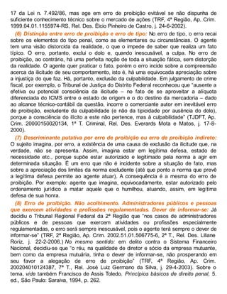 17 da Lei n. 7.492/86, mas age em erro de proibição evitável se não dispunha de
suficiente conhecimento técnico sobre o mercado de ações (TRF, 4ª Região, Ap. Crim.
1999.04.01.1155974-RS, Rel. Des. Élcio Pinheiro de Castro, j. 24-6-2002).
(6) Distinção entre erro de proibição e erro de tipo: No erro de tipo, o erro recai
sobre os elementos do tipo penal, como as elementares ou circunstâncias. O agente
tem uma visão distorcida da realidade, o que o impede de saber que realiza um fato
típico. O erro, portanto, exclui o dolo e, quando inescusável, a culpa. No erro de
proibição, ao contrário, há uma perfeita noção de toda a situação fática, sem distorção
da realidade. O agente quer praticar o fato, porém o erro incide sobre a compreensão
acerca da ilicitude de seu comportamento, isto é, há uma equivocada apreciação sobre
a injustiça do que faz. Há, portanto, exclusão da culpabilidade. Em julgamento de crime
fiscal, por exemplo, o Tribunal de Justiça do Distrito Federal reconheceu que “ausente a
efetiva ou potencial consciência da ilicitude – no fato de se aproveitar a alíquota
diferenciada do ICMS entre o estado de origem e o do destino da mercadoria – dado
ao alcance técnico-contábil da questão, incorre o comerciante autor em inevitável erro
de proibição, excludente da culpabilidade (e não da tipicidade por ausência do dolo),
porque a consciência do ilícito a este não pertence, mas à culpabilidade” (TJDFT, Ap.
Crim. 20000150020134, 1ª T. Criminal, Rel. Des. Everards Mota e Matos, j. 17-8-
2000).
(7) Descriminante putativa por erro de proibição ou erro de proibição indireto:
O sujeito imagina, por erro, a existência de uma causa de exclusão da ilicitude que, na
verdade, não se apresenta. Assim, imagina estar em legítima defesa, estado de
necessidade etc., porque supõe estar autorizado e legitimado pela norma a agir em
determinada situação. É um erro que não é incidente sobre a situação de fato, mas
sobre a apreciação dos limites da norma excludente (até que ponto a norma que prevê
a legítima defesa permite ao agente atuar). A consequência é a mesma do erro de
proibição. Por exemplo: agente que imagina, equivocadamente, estar autorizado pelo
ordenamento jurídico a matar aquele que o humilhou, atuando, assim, em legítima
defesa de sua honra.
(8) Erro de proibição. Não acolhimento. Administradores públicos e pessoas
que exercem atividades e profissões regulamentadas. Dever de informar-se: Já
decidiu o Tribunal Regional Federal da 2ª Região que “nos casos de administradores
públicos e de pessoas que exercem atividades ou profissões especialmente
regulamentadas, o erro será sempre inescusável, pois o agente terá sempre o dever de
informar-se” (TRF, 2ª Região, Ap. Crim. 2002.51.01.506775-6, 2ª T., Rel. Des. Liliane
Roriz, j. 22-2-2006.) No mesmo sentido: em delito contra o Sistema Financeiro
Nacional, decidiu-se que “o réu, na qualidade de diretor e sócio da empresa mutuante,
bem como da empresa mutuária, tinha o dever de informar-se, não prosperando em
seu favor a alegação de erro de proibição” (TRF, 4ª Região, Ap. Crim.
200204010124387, 7ª T., Rel. José Luiz Germano da Silva, j. 29-4-2003). Sobre o
tema, vide também Francisco de Assis Toledo. Princípios básicos de direito penal, 5.
ed., São Paulo: Saraiva, 1994, p. 262.
 
