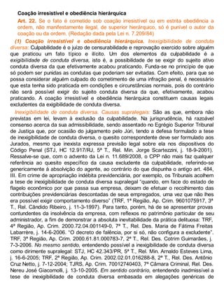 Coação irresistível e obediência hierárquica
Art. 22. Se o fato é cometido sob coação irresistível ou em estrita obediência a
ordem, não manifestamente ilegal, de superior hierárquico, só é punível o autor da
coação ou da ordem. (Redação dada pela Lei n. 7.209/84)
(1) Coação irresistível e obediência hierárquica. Inexigibilidade de conduta
diversa: Culpabilidade é o juízo de censurabilidade e reprovação exercido sobre alguém
que praticou um fato típico e ilícito. Um dos elementos da culpabilidade é a
exigibilidade de conduta diversa, isto é, a possibilidade de se exigir do sujeito ativo
conduta diversa da que efetivamente acabou praticando. Funda-se no princípio de que
só podem ser punidas as condutas que poderiam ser evitadas. Com efeito, para que se
possa considerar alguém culpado do cometimento de uma infração penal, é necessário
que esta tenha sido praticada em condições e circunstâncias normais, pois do contrário
não será possível exigir do sujeito conduta diversa da que, efetivamente, acabou
praticando. A coação irresistível e obediência hierárquica constituem causas legais
excludentes da exigibilidade de conduta diversa.
Inexigibilidade de conduta diversa. Causas supralegais: São as que, embora não
previstas em lei, levam à exclusão da culpabilidade. Na jurisprudência, há razoável
consenso acerca da sua admissibilidade, sendo assentado no Egrégio Superior Tribunal
de Justiça que, por ocasião do julgamento pelo Júri, tendo a defesa formulado a tese
de inexigibilidade de conduta diversa, o quesito correspondente deve ser formulado aos
Jurados, mesmo que inexista expressa previsão legal sobre ela nos dispositivos do
Código Penal (STJ, HC 12.917/RJ, 5ª T., Rel. Min. Jorge Scartezzini, j. 18-9-2001).
Ressalve-se que, com o advento da Lei n. 11.689/2008, o CPP não mais faz qualquer
referência ao quesito específico da causa excludente da culpabilidade, referindo-se
genericamente à absolvição do agente, ao contrário do que dispunha o antigo art. 484,
III. Em crime de apropriação indébita previdenciária, por exemplo, os Tribunais acolhem
a tese de inexigibilidade de conduta diversa supralegal “quando, em face do estado de
flagelo econômico por que passa sua empresa, deixam de efetuar o recolhimento das
contribuições previdenciárias descontadas de seus empregados, uma vez que não lhes
era possível exigir comportamento diverso” (TRF, 1ª Região, Ap. Crim. 9601075917, 3ª
T., Rel. Cândido Ribeiro, j. 11-3-1997). Para tanto, porém, há de se apresentar provas
contundentes da insolvência da empresa, com reflexos no patrimônio particular de seu
administrador, a fim de demonstrar a absoluta inevitabilidade da prática delituosa: TRF,
4ª Região, Ap. Crim. 2000.72.04.001149-0, 7ª T., Rel. Des. Maria de Fátima Freitas
Labarrère, j. 14-6-2006. “O decreto de falência, por si só, não configura a excludente”.
TRF, 3ª Região, Ap. Crim. 2000.61.81.000783-7, 2ª T., Rel. Des. Cotrim Guimarães, j.
7-3-2006. No mesmo sentido, entendendo possível a inexigibilidade de conduta diversa
como dirimente supralegal: STJ, HC 42.343/PR, 5ª T., Rel. Min. Arnaldo Esteves Lima,
j. 16-6-2005; TRF, 2ª Região, Ap. Crim. 2002.02.01.016288-8, 2ª T., Rel. Des. Antônio
Cruz Netto, j. 7-12-2004; TJRS, Ap. Crim. 70012740403, 7ª Câmara Criminal, Rel. Des.
Nereu José Giacomolli, j. 13-10-2005. Em sentido contrário, entendendo inadmissível a
tese de inexigibilidade de conduta diversa embasada em alegações genéricas de
 