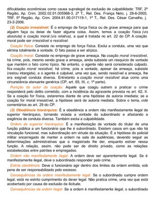 dificuldades econômicas como causa supralegal de exclusão de culpabilidade: TRF, 2ª
Região, Ap. Crim. 2002.02.01.005988-3, 2ª T., Rel. Des. França Neto, j. 28-6-2005;
TRF, 5ª Região, Ap. Crim. 2004.81.00.017119-1, 1ª T., Rel. Des. César Carvalho, j.
23-2-2006.
(2) Coação irresistível: É o emprego de força física ou de grave ameaça para que
alguém faça ou deixe de fazer alguma coisa. Assim, temos a coação física (vis
absoluta) e coação moral (vis relativa), a qual é tratada no art. 22 do CP. A coação
moral pode ser irresistível e resistível.
Coação física: Consiste no emprego de força física. Exclui a conduta, uma vez que
elimina totalmente a vontade. O fato passa a ser atípico.
Coação moral: Consiste no emprego de grave ameaça. Na coação moral irresistível,
há crime, pois, mesmo sendo grave a ameaça, ainda subsiste um resquício de vontade
que mantém o fato como típico. No entanto, o agente não será considerado culpado.
Na coação moral resistível, há crime, pois a vontade, apesar da ameaça, subsiste
(restou intangida), e o agente é culpável, uma vez que, sendo resistível a ameaça, lhe
era exigível conduta diversa. Entretanto a coação moral resistível atua como uma
circunstância atenuante genérica (CP, art. 65, III, c, 1ª parte).
Punição do autor da coação: Aquele que coagiu outrem a praticar o crime
responderá pelo delito cometido, com a incidência da agravante prevista no art. 62, II.
Se a coação for física, estaremos diante de uma hipótese de autoria imediata; se a
coação for moral irresistível, a hipótese será de autoria mediata. Sobre o tema, vide
comentários ao art. 29 do CP.
(3) Obediência hierárquica: É a obediência a ordem não manifestamente ilegal de
superior hierárquico, tornando viciada a vontade do subordinado e afastando a
exigência de conduta diversa. Também exclui a culpabilidade.
Ordem de superior hierárquico: É a manifestação de vontade do titular de uma
função pública a um funcionário que lhe é subordinado. Existem casos em que não há
vinculação funcional, mas subordinação em virtude da situação. É a hipótese do policial
militar encarregado de manter a ordem na sala de audiências, devendo seguir as
determinações administrativas que o magistrado lhe der, enquanto estiver nessa
função. A relação, assim, não pode ser de direito privado, como as relações
estabelecidas entre patrões e empregados.
Ordem não manifestamente ilegal: A ordem deve ser aparentemente legal. Se é
manifestamente ilegal, deve o subordinado responder pelo crime.
Estrita obediência: Deve o funcionário agir dentro dos limites da ordem emitida, sob
pena de ser responsabilizado pelo excesso.
Consequências da ordem manifestamente legal: Se o subordinado cumpre ordem
legal, está no estrito cumprimento do dever legal. Não pratica crime, uma vez que está
acobertado por causa de exclusão da ilicitude.
Consequências da ordem ilegal: Se a ordem é manifestamente ilegal, o subordinado
 
