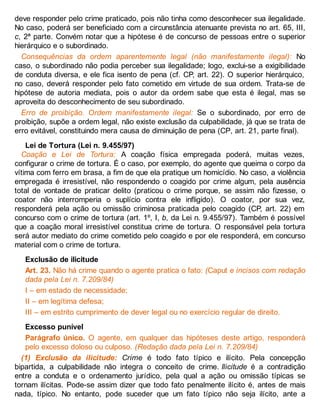 deve responder pelo crime praticado, pois não tinha como desconhecer sua ilegalidade.
No caso, poderá ser beneficiado com a circunstância atenuante prevista no art. 65, III,
c, 2ª parte. Convém notar que a hipótese é de concurso de pessoas entre o superior
hierárquico e o subordinado.
Consequências da ordem aparentemente legal (não manifestamente ilegal): No
caso, o subordinado não podia perceber sua ilegalidade; logo, exclui-se a exigibilidade
de conduta diversa, e ele fica isento de pena (cf. CP, art. 22). O superior hierárquico,
no caso, deverá responder pelo fato cometido em virtude de sua ordem. Trata-se de
hipótese de autoria mediata, pois o autor da ordem sabe que esta é ilegal, mas se
aproveita do desconhecimento de seu subordinado.
Erro de proibição. Ordem manifestamente ilegal: Se o subordinado, por erro de
proibição, supõe a ordem legal, não existe exclusão da culpabilidade, já que se trata de
erro evitável, constituindo mera causa de diminuição de pena (CP, art. 21, parte final).
Lei de Tortura (Lei n. 9.455/97)
Coação e Lei de Tortura: A coação física empregada poderá, muitas vezes,
configurar o crime de tortura. É o caso, por exemplo, do agente que queima o corpo da
vítima com ferro em brasa, a fim de que ela pratique um homicídio. No caso, a violência
empregada é irresistível, não respondendo o coagido por crime algum, pela ausência
total de vontade de praticar delito (praticou o crime porque, se assim não fizesse, o
coator não interromperia o suplício contra ele infligido). O coator, por sua vez,
responderá pela ação ou omissão criminosa praticada pelo coagido (CP, art. 22) em
concurso com o crime de tortura (art. 1º, I, b, da Lei n. 9.455/97). Também é possível
que a coação moral irresistível constitua crime de tortura. O responsável pela tortura
será autor mediato do crime cometido pelo coagido e por ele responderá, em concurso
material com o crime de tortura.
Exclusão de ilicitude
Art. 23. Não há crime quando o agente pratica o fato: (Caput e incisos com redação
dada pela Lei n. 7.209/84)
I – em estado de necessidade;
II – em legítima defesa;
III – em estrito cumprimento de dever legal ou no exercício regular de direito.
Excesso punível
Parágrafo único. O agente, em qualquer das hipóteses deste artigo, responderá
pelo excesso doloso ou culposo. (Redação dada pela Lei n. 7.209/84)
(1) Exclusão da ilicitude: Crime é todo fato típico e ilícito. Pela concepção
bipartida, a culpabilidade não integra o conceito de crime. Ilicitude é a contradição
entre a conduta e o ordenamento jurídico, pela qual a ação ou omissão típicas se
tornam ilícitas. Pode-se assim dizer que todo fato penalmente ilícito é, antes de mais
nada, típico. No entanto, pode suceder que um fato típico não seja ilícito, ante a
 