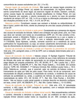 concorrência de causas excludentes (art. 23, I, II e III).
Causas legais de exclusão da ilicitude: São quatro as causas legais previstas na
Parte Geral do Código Penal: (a) estado de necessidade; (b) legítima defesa; (c)
estrito cumprimento do dever legal; (d) exercício regular de direito. Existem, contudo,
outras causas legais de exclusão da ilicitude espalhadas no Código Penal, em sua
Parte Especial, por exemplo, o aborto necessário ou o aborto no caso de gravidez
resultante de estupro (CP, art. 128, I e II) ou a injúria ou difamação praticadas em uma
das situações previstas no art. 142, I, II e III, do CP etc.
Natureza jurídica: Constituem causas que excluem a ilicitude ou antijuridicidade. O
fato é típico, porém não ilícito, diante da presença de uma das causas previstas no art.
23 do CP.
Causas de exclusão da ilicitude e ação penal: Constatando-se a presença de alguma
das causas de exclusão da ilicitude, faltará uma condição da ação penal, pois, se o fato
que deve ser narrado com todas as circunstâncias (CPP, art. 41) não constitui crime,
autorizado estará o Ministério Público a pedir o arquivamento ou o juiz a rejeitar a
denúncia ou queixa (CPP, art. 395, II, com a redação determinada pela Lei n.
11.719/2008). Essa hipótese, contudo, somente ocorrerá se a existência da causa
justificadora for inquestionável, ou seja, se estiver cabalmente demonstrada, já que na
fase do oferecimento da denúncia vigora o princípio in dubio pro societate.
Causas de exclusão da ilicitude e prisão em flagrante ou preventiva do acusado:
Vide arts. 310, parágrafo único, e 314 do CPP, com a redação determinada pela Lei n.
12.403/2011.
Causa de exclusão da ilicitude e habeas corpus: O Egrégio Superior Tribunal de
Justiça manifestou-se reiteradas vezes no sentido de que a tese defensiva de exclusão
de ilicitude não pode ser objeto de apreciação na via exígua de habeas corpus, pois
exige dilação do conjunto probatório: STJ, HC 38.083, 5ª T., Rel. Laurita Vaz, j. 22-2-
2005; STJ, ROHC 12.866-PR, 6ª T., Rel. Min. Paulo Gallotti, j. 14-2-2006. Em sentido
diverso: TJPR, HC. 0330268-7, 1ª Câmara Criminal, Rel. Antônio Loyola Vieira, j. 18-5-
2006. Saliente-se, contudo, que é possível, pela via estreita do habeas corpus, o
trancamento da ação por falta de justa causa. Para tanto, há de se comprovar, sem
necessidade de dilação probatória, a atipicidade da conduta, a incidência de causa de
extinção da punibilidade ou, ainda, a ausência de indícios de autoria ou de prova da
materialidade do delito: STJ, HC 34.524, 5ª T., Rel. Min. Felix Fischer, j. 8-6-2004.
Assim, “não se tranca a ação penal quando a conduta descrita na denúncia configura,
em tese, crime” (STF, HC 85636/PI, 2ª T., Rel. Min. Carlos Velloso, j. 13-12-2005).
Causa de exclusão da ilicitude. Tribunal do Júri. Vide arts. 415, IV (absolvição
sumária), e 483, caput, do CPP (votação de quesitos), com a redação determinada
pela Lei n. 11.689/2008.
Causa de exclusão da ilicitude e defesa inicial escrita: Nos procedimentos ordinário
e sumário, oferecida a denúncia ou queixa, o juiz: (a) analisará se não é caso de
rejeição liminar (deverá avaliar todos os requisitos do art. 395: condição da ação,
 