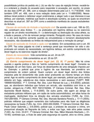 possibilidade jurídica do pedido etc.); (b) se não for caso de rejeição liminar, recebê-la-
á e ordenará a citação do acusado para responder à acusação, por escrito, no prazo
de dez dias (CPP, art. 396, com a redação determinada pela Lei n. 11.719/2008. Vide
também CPP, art. 406, com a nova redação dada pela Lei n. 11.689/2008). Nessa
defesa inicial poderá o defensor arguir preliminares e alegar tudo o que interesse à sua
defesa, por exemplo, matérias que levem à absolvição sumária, as quais se encontram
descritas no atual art. 397 do CPP, como a existência manifesta de causas excludentes
da ilicitude.
Causas de exclusão da ilicitude e legislação civil: De acordo com o art. 188 do CC,
não constituem atos ilícitos: “I – os praticados em legítima defesa ou no exercício
regular de um direito reconhecido; II – a deterioração ou destruição da coisa alheia, ou
a lesão a pessoa, a fim de remover perigo iminente. Parágrafo único: No caso do inciso
II, o ato será legítimo somente quando as circunstâncias o tornarem absolutamente
necessário, não excedendo os limites do indispensável para a remoção do perigo”.
Causa de exclusão da ilicitude e ação civil ex delicto: Em consonância com o art. 65
do CPP, “faz coisa julgada no cível a sentença penal que reconhecer ter sido o ato
praticado em estado de necessidade, em legítima defesa, em estrito cumprimento do
dever legal ou no exercício regular de direito”.
Estado de necessidade: Vide comentários ao art. 24 do CP.
Legítima defesa: Vide comentários ao art. 25 do CP.
(2) Estrito cumprimento do dever legal (art. 23, III, 1ª parte): Não há crime
quando o agente pratica o fato no “estrito cumprimento de dever legal”. Consiste na
realização de um fato típico, por força do desempenho de uma obrigação imposta por
lei. Exemplo: o policial que priva o fugitivo de sua liberdade, ao prendê-lo em
cumprimento de ordem judicial. Quem cumpre um dever legal dentro dos limites
impostos pela lei obviamente não pode estar praticando ao mesmo tempo um ilícito
penal. Age no estrito cumprimento do dever legal, por exemplo, policial que atira contra
detento em fuga, valendo-se dos meios necessários e sem excesso (TJDFT, RSE
19990810025822, 1ª T. Criminal, Rel. Des. Lecir Manoel da Luz, j. 8-9-2005); policiais
que, ao abordarem indivíduo que furtara um veículo, são recebidos com tiros e, ao
revidar, atingem-no (TJRS, ROf 70012192084, 3ª Câmara Criminal, Rel. Des. Elba
Aparecida Nicolli Bastos, j. 11-8-2005). De outra parte, não agem ao abrigo da
excludente policiais militares que, em razão de racha automobilístico, em altas horas da
madrugada, desfecham tiros na direção dos veículos envolvidos (TJRS, Ap. Crim.
70012891909, 7ª Câmara Criminal, Rel. Des. Marcelo Bandeira Pereira, j. 17-11-2005);
policiais militares que exigem numerário dos traficantes para não fazer as diligências
necessárias na favela (TJRJ, Ap. Crim. 2004.050.00265, 1ª Câmara Criminal, Rel. Des.
Paulo César Salomão, j. 3-8-2004); policial que, a pretexto de assustar a vítima, em
presumível situação de flagrante de furto, e evitar sua fuga, nela atira pelas costas
(TJSC, Ap. Crim. 33.617, 1ª Câmara Criminal, Rel. Des. Nilton Macedo Machado, j. 31-
10-95); sentinela que, a título de zelar pela segurança do quartel, atira na vítima, pelas
 