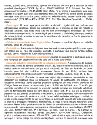 costas, quando esta, desarmada, apenas se afastava do local para escapar de uma
provável abordagem (TJDFT, Ap. Crim. 20000110111268, 2ª T. Criminal, Rel. Des.
Aparecida Fernandes, j. 25-11-2004). Com efeito, “a lei proíbe à autoridade, aos seus
agentes e a quem quer que seja desfechar tiros de revólver ou pistola contra pessoas
em fuga, mais ainda contra quem, devida ou indevidamente, sequer havia sido preso
efetivamente” (STJ, REsp 402.419/RO, 6ª T., Rel. Min. Hamilton Carvalhido, j. 21-10-
2003).
Dever legal: O dever legal pode constar de decreto, regulamento ou qualquer ato
administrativo infralegal, desde que originários de lei. O mesmo se diga em relação a
decisões judiciais, que nada mais são do que determinações emanadas do Poder
Judiciário em cumprimento da ordem legal, por exemplo, o oficial de justiça que, munido
de ordem judicial, arromba as portas da residência do devedor, a fim de proceder à
penhora dos bens.
Estrito cumprimento do dever legal putativo: Exemplo: um policial algema um cidadão
honesto, sósia de um fugitivo.
Destinatários: A excludente dirige-se aos funcionários ou agentes públicos que agem
por ordem da lei. Não fica excluído, contudo, o particular que exerce função pública
(jurado, perito, mesário da Justiça Eleitoral etc.).
Comunicabilidade. Coautores e partícipes: Alcança os coautores e partícipes, pois o
fato não pode ser objetivamente lícito para uns e ilícito para outros.
Requisito subjetivo. Conhecimento da situação justificante: A excludente da ilicitude
em estudo, como as demais constantes do art. 23, exige o elemento subjetivo, isto é, o
sujeito deve ter conhecimento de que está praticando um fato em face de um dever
imposto pela lei, do contrário, estaremos diante de um ilícito, embora haja
posicionamento em sentido contrário: vide Celso Delmanto, Código Penal, cit., p. 43.
Excesso punível: Somente os atos que sejam rigorosamente necessários e que
decorram de exigência legal se amparam na causa de justificação em estudo. Os
excessos cometidos pelos agentes poderão configurar um dos delitos previstos no
Código Penal ou abuso de autoridade (Lei n. 4.898, de 9-12-65, arts. 3º e 4º), por
exemplo, constitui crime ordenar ou executar medida privativa de liberdade individual,
sem as formalidades legais ou com abuso de poder (art. 4º, a, da lei) ou submeter
pessoa sob sua guarda ou custódia a vexame ou a constrangimento não autorizado em
lei. Assim, por exemplo, embora a prisão de um indivíduo tenha sido legal, constituindo
o fato estrito cumprimento de um dever legal, a autoridade policial não está autorizada
a expô-lo a situações vexatórias, humilhantes, e, caso o faça, deverá responder pelo
excesso. Nessa linha, praticam crime de abuso de autoridade os policiais militares que,
a pretexto de revista pessoal, espancam a vítima devido à sua desobediência (TJDFT,
Ap. Crim. 19990110461384, 1ª T. Criminal, Rel. Des. Rosa de Farias, j. 12-6-2002) ou
agridem fisicamente indivíduo detido (TACrimSP, JUTACRIM 43/172). Outrossim,
pratica o crime previsto no art. 230 do ECA o policial militar que, sem ordem judicial e
sem que o menor esteja em estado de flagrância, retira-o do interior de sua casa, nele
 
