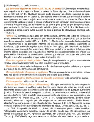 judicial cumprido no período noturno.
(3) Exercício regular de direito (art. 23, III, 2ª parte): A Constituição Federal reza
que ninguém será obrigado a fazer ou deixar de fazer alguma coisa senão em virtude
de lei (CF, art. 5º, II). Qualquer pessoa pode exercitar um direito subjetivo ou uma
faculdade previstos em lei (penal ou extrapenal). Disso resulta que se exclui a ilicitude
nas hipóteses em que o sujeito está autorizado a esse comportamento. Exemplo: o
ordenamento jurídico propicia a prisão em flagrante por particular; assim como permite
a ofensa irrogada em juízo, na discussão da causa, pela parte ou por seu procurador,
pois se trata de hipótese de imunidade judiciária (vide art. 142, I, II e III); finalmente,
possibilita a coação para evitar suicídio ou para a prática de intervenção cirúrgica (art.
146, § 3º).
“Direito”: É expressão empregada em sentido amplo, abrangendo todas as formas de
direito subjetivo, penal ou extrapenal, por exemplo, o jus corrigendi do pai de família
que deriva do poder familiar (CC, art. 1.634, I). São também fontes de direito subjetivo
os regulamentos e as provisões internas de associações autorizadas legalmente a
funcionar, cujo exercício regular torna lícito o fato típico, por exemplo, as lesões
praticadas nas competições esportivas. Citem-se também os castigos infligidos pelo
mestre-escola derivados de regulamentos internos de estabelecimentos de ensino, as
providências sanitárias de autoridades públicas que derivam do poder de polícia do
Estado e que vêm reguladas em portarias, instruções etc.
Exercício regular de direito putativo: Exemplo: o sujeito corta os galhos da árvore do
vizinho, imaginando falsamente que eles invadiram sua propriedade.
Destinatários: A excludente dirige-se aos funcionários ou agentes públicos que agem
por ordem da lei, bem como aos particulares.
Comunicabilidade. Coautores e partícipes: Alcança os coautores e partícipes, pois o
fato não pode ser objetivamente lícito para uns e ilícito para outros.
Requisito subjetivo. Conhecimento da situação justificante: Vide comentários acima.
Excesso punível: Vide comentários acima.
Ofendículos (Offendiculas ou offensaculas): São aparatos (cacos de vidro ou pontas
de lança em muros e portões, cães bravios com placas de aviso no portão etc.)
facilmente perceptíveis, destinados à defesa da propriedade ou de qualquer outro bem
jurídico. Trata-se de exercício regular do direito de defesa da propriedade, já que a lei
permite desforço físico imediato para a preservação da posse e, por conseguinte, de
quem estiver no imóvel (CC, art. 1.210, § 1º). Excepcionalmente, poderá haver
excesso, devendo o agente por ele responder. No mesmo sentido: Aníbal Bruno,
Direito Penal, parte geral, 4. ed., Rio de Janeiro: Forense, t. 2, p. 9. No sentido de que
constitui legítima defesa preordenada: Damásio de Jesus, Direito penal, cit., 23. ed., v.
1, p. 395. Jurisprudência cível, no âmbito da indenização pelos danos sofridos:
“ofendículas constituem exercício regular de direito, desde que não ultrapassem os
limites do razoável” (TJPR, Apelação 03000486, 16ª Câmara Cível, Rel. Des. Shiroshi
Yendo, j. 26-10-2005). Age em excesso na defesa de seu direito de propriedade
 