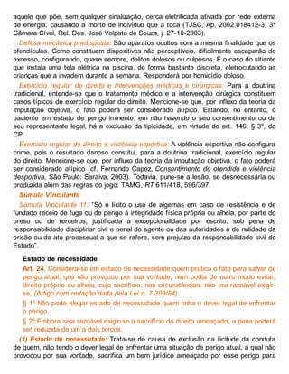 aquele que põe, sem qualquer sinalização, cerca eletrificada ativada por rede externa
de energia, causando a morte de indivíduo que a toca (TJSC, Ap. 2002.018412-3, 3ª
Câmara Cível, Rel. Des. José Volpato de Souza, j. 27-10-2003).
Defesa mecânica predisposta: São aparatos ocultos com a mesma finalidade que os
ofendículos. Como constituem dispositivos não perceptíveis, dificilmente escaparão do
excesso, configurando, quase sempre, delitos dolosos ou culposos. É o caso do sitiante
que instala uma tela elétrica na piscina, de forma bastante discreta, eletrocutando as
crianças que a invadem durante a semana. Responderá por homicídio doloso.
Exercício regular de direito e intervenções médicas e cirúrgicas: Para a doutrina
tradicional, entende-se que o tratamento médico e a intervenção cirúrgica constituem
casos típicos de exercício regular do direito. Mencione-se que, por influxo da teoria da
imputação objetiva, o fato poderá ser considerado atípico. Estando, no entanto, o
paciente em estado de perigo iminente, em não havendo o seu consentimento ou de
seu representante legal, há a exclusão da tipicidade, em virtude do art. 146, § 3º, do
CP.
Exercício regular de direito e violência esportiva: A violência esportiva não configura
crime, pois o resultado danoso constitui, para a doutrina tradicional, exercício regular
do direito. Mencione-se que, por influxo da teoria da imputação objetiva, o fato poderá
ser considerado atípico (cf. Fernando Capez, Consentimento do ofendido e violência
desportiva, São Paulo: Saraiva, 2003). Todavia, pune-se a lesão, se desnecessária ou
produzida além das regras do jogo: TAMG, RT 611/418, 596/397.
Súmula Vinculante
Súmula Vinculante 11: “Só é lícito o uso de algemas em caso de resistência e de
fundado receio de fuga ou de perigo à integridade física própria ou alheia, por parte do
preso ou de terceiros, justificada a excepcionalidade por escrito, sob pena de
responsabilidade disciplinar civil e penal do agente ou das autoridades e de nulidade da
prisão ou do ato processual a que se refere, sem prejuízo da responsabilidade civil do
Estado”.
Estado de necessidade
Art. 24. Considera-se em estado de necessidade quem pratica o fato para salvar de
perigo atual, que não provocou por sua vontade, nem podia de outro modo evitar,
direito próprio ou alheio, cujo sacrifício, nas circunstâncias, não era razoável exigir-
se. (Artigo com redação dada pela Lei n. 7.209/84)
§ 1º Não pode alegar estado de necessidade quem tinha o dever legal de enfrentar
o perigo.
§ 2º Embora seja razoável exigir-se o sacrifício do direito ameaçado, a pena poderá
ser reduzida de um a dois terços.
(1) Estado de necessidade: Trata-se de causa de exclusão da ilicitude da conduta
de quem, não tendo o dever legal de enfrentar uma situação de perigo atual, a qual não
provocou por sua vontade, sacrifica um bem jurídico ameaçado por esse perigo para
 