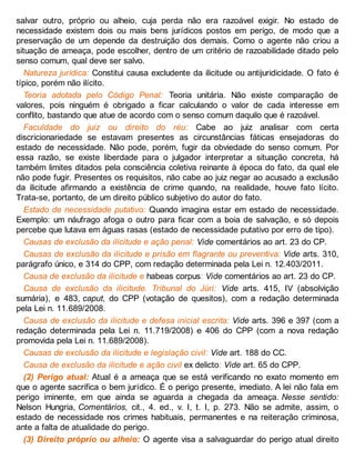salvar outro, próprio ou alheio, cuja perda não era razoável exigir. No estado de
necessidade existem dois ou mais bens jurídicos postos em perigo, de modo que a
preservação de um depende da destruição dos demais. Como o agente não criou a
situação de ameaça, pode escolher, dentro de um critério de razoabilidade ditado pelo
senso comum, qual deve ser salvo.
Natureza jurídica: Constitui causa excludente da ilicitude ou antijuridicidade. O fato é
típico, porém não ilícito.
Teoria adotada pelo Código Penal: Teoria unitária. Não existe comparação de
valores, pois ninguém é obrigado a ficar calculando o valor de cada interesse em
conflito, bastando que atue de acordo com o senso comum daquilo que é razoável.
Faculdade do juiz ou direito do réu: Cabe ao juiz analisar com certa
discricionariedade se estavam presentes as circunstâncias fáticas ensejadoras do
estado de necessidade. Não pode, porém, fugir da obviedade do senso comum. Por
essa razão, se existe liberdade para o julgador interpretar a situação concreta, há
também limites ditados pela consciência coletiva reinante à época do fato, da qual ele
não pode fugir. Presentes os requisitos, não cabe ao juiz negar ao acusado a exclusão
da ilicitude afirmando a existência de crime quando, na realidade, houve fato lícito.
Trata-se, portanto, de um direito público subjetivo do autor do fato.
Estado de necessidade putativo: Quando imagina estar em estado de necessidade.
Exemplo: um náufrago afoga o outro para ficar com a boia de salvação, e só depois
percebe que lutava em águas rasas (estado de necessidade putativo por erro de tipo).
Causas de exclusão da ilicitude e ação penal: Vide comentários ao art. 23 do CP.
Causas de exclusão da ilicitude e prisão em flagrante ou preventiva: Vide arts. 310,
parágrafo único, e 314 do CPP, com redação determinada pela Lei n. 12.403/2011.
Causa de exclusão da ilicitude e habeas corpus: Vide comentários ao art. 23 do CP.
Causa de exclusão da ilicitude. Tribunal do Júri: Vide arts. 415, IV (absolvição
sumária), e 483, caput, do CPP (votação de quesitos), com a redação determinada
pela Lei n. 11.689/2008.
Causa de exclusão da ilicitude e defesa inicial escrita: Vide arts. 396 e 397 (com a
redação determinada pela Lei n. 11.719/2008) e 406 do CPP (com a nova redação
promovida pela Lei n. 11.689/2008).
Causas de exclusão da ilicitude e legislação civil: Vide art. 188 do CC.
Causa de exclusão da ilicitude e ação civil ex delicto: Vide art. 65 do CPP.
(2) Perigo atual: Atual é a ameaça que se está verificando no exato momento em
que o agente sacrifica o bem jurídico. É o perigo presente, imediato. A lei não fala em
perigo iminente, em que ainda se aguarda a chegada da ameaça. Nesse sentido:
Nelson Hungria, Comentários, cit., 4. ed., v. I, t. I, p. 273. Não se admite, assim, o
estado de necessidade nos crimes habituais, permanentes e na reiteração criminosa,
ante a falta de atualidade do perigo.
(3) Direito próprio ou alheio: O agente visa a salvaguardar do perigo atual direito
 