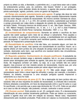 próprio ou alheio (a vida, a liberdade, o patrimônio etc.), o qual deve estar sob a tutela
do ordenamento jurídico, pois, do contrário, não haverá “direito” a ser protegido.
Mencione-se que, para defender direito de terceiro, o agente não precisa solicitar sua
prévia autorização, agindo, portanto, como um gestor de negócios.
(4) Perigo não causado voluntariamente pelo agente: O perigo não deve ter sido
causado voluntariamente pelo agente. Somente o perigo causado dolosamente impede
que seu autor alegue o estado de necessidade. No mesmo sentido: Damásio de Jesus.
Direito penal, cit., 23. ed., v. 1, p. 372. Em sentido contrário, sustentando que também
o perigo provocado por culpa obsta a alegação de estado de necessidade: Francisco
de Assis Toledo, Princípios básicos de direito penal, 5. ed., São Paulo: Saraiva, 1994,
p. 185; Nélson Hungria, Comentários, cit., 5. ed., v. I, t. I, p. 437 e José Frederico
Marques, Tratado de Direito Penal, Campinas: Bookseller, 1997, v. I, p. 169.
(5) Inevitabilidade do comportamento: Somente se admite o sacrifício do bem
quando não existir qualquer outro meio de se efetuar o salvamento. Para aqueles a
quem se impõe o dever legal de enfrentar o perigo, a inevitabilidade tem um significado
mais abrangente. O sacrifício somente será inevitável quando, mesmo correndo risco
pessoal, for impossível a preservação do bem.
(6) Razoabilidade do sacrifício: A lei não falou, em momento algum, em bem de
valor maior, igual ou menor, mas apenas em razoabilidade do sacrifício. Assim, se o
agente afasta um bem jurídico de uma situação de perigo atual que não criou por sua
vontade, destruindo outro bem, cujo sacrifício era razoável dentro das circunstâncias,
haverá o estado de necessidade.
(7) Requisito subjetivo: Conhecimento da situação justificante: A excludente da
ilicitude em estudo também exige o elemento subjetivo, isto é, os seus pressupostos
devem estar abrangidos pela vontade do agente, sob pena de a ação ser considerada
ilícita. Se imaginava cometer um delito, ou seja, se a sua vontade não era salvar
alguém, mas provocar um mal, inexiste estado de necessidade, mesmo que, por uma
incrível coincidência, a ação danosa acabe por salvar algum bem jurídico.
(8) Dever legal de enfrentar o perigo (§ 1º): Não pode alegar estado de
necessidade quem tinha o dever legal de enfrentar o perigo, por exemplo, o bombeiro.
Poderá, no entanto, recusar-se a uma situação perigosa quando impossível o
salvamento ou o risco for inútil.
(9) Causa de diminuição de pena (§ 2º): Se a destruição do bem jurídico não era
razoável, falta um dos requisitos do estado de necessidade, e a ilicitude não é excluída.
Embora afastada a excludente, em face da desproporção entre o que foi salvo e o que
foi sacrificado, a lei permite que a pena seja diminuída de 1/3 a 2/3. Cabe ao juiz aferir
se é caso ou não de redução, não podendo, contudo, contrariar o senso comum.
(10) Excesso punível: Está previsto no art. 23, parágrafo único. É a desnecessária
intensificação de uma conduta inicialmente justificada. Pode ser doloso ou consciente,
quando o agente atua com dolo em relação ao excesso. Nesse caso, responderá
dolosamente pelo resultado produzido. Pode ainda ser culposo ou inconsciente, quando
 