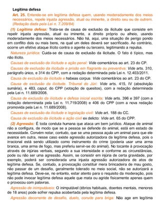 Legítima defesa
Art. 25. Entende-se em legítima defesa quem, usando moderadamente dos meios
necessários, repele injusta agressão, atual ou iminente, a direito seu ou de outrem.
(Redação dada pela Lei n. 7.209/84)
(1) Legítima defesa: Trata-se de causa de exclusão da ilicitude que consiste em
repelir injusta agressão, atual ou iminente, a direito próprio ou alheio, usando
moderadamente dos meios necessários. Não há, aqui, uma situação de perigo pondo
em conflito dois ou mais bens, na qual um deles deverá ser sacrificado. Ao contrário,
ocorre um efetivo ataque ilícito contra o agente ou terceiro, legitimando a repulsa.
Natureza jurídica: Cuida-se de causa de exclusão da ilicitude. O fato é típico, mas
não ilícito.
Causas de exclusão da ilicitude e ação penal: Vide comentários ao art. 23 do CP.
Causas de exclusão da ilicitude e prisão em flagrante ou preventiva: Vide arts. 310,
parágrafo único, e 314 do CPP, com a redação determinada pela Lei n. 12.403/2011.
Causa de exclusão da ilicitude e habeas corpus: Vide comentários ao art. 23 do CP.
Causa de exclusão da ilicitude. Tribunal do Júri: Vide arts. 415, IV (absolvição
sumária), e 483, caput, do CPP (votação de quesitos), com a redação determinada
pela Lei n. 11.689/2008.
Causa de exclusão da ilicitude e defesa inicial escrita: Vide arts. 396 e 397 (com a
redação determinada pela Lei n. 11.719/2008) e 406 do CPP (com a nova redação
promovida pela Lei n. 11.689/2008).
Causas de exclusão da ilicitude e legislação civil: Vide art. 188 do CC.
Causa de exclusão da ilicitude e ação civil ex delicto: Vide art. 65 do CPP.
(2) Agressão: É toda conduta humana que ataca um bem jurídico. Ataque de animal
não a configura, de modo que se a pessoa se defende do animal, está em estado de
necessidade. Convém notar, contudo, que se uma pessoa açula um animal para que ele
avance em outra, nesse caso existe agressão autorizadora da legítima defesa, pois o
irracional está sendo utilizado como instrumento do crime (poderia usar uma arma
branca, uma arma de fogo, mas preferiu servir-se do animal). No tocante à provocação
através de injúrias verbais, segundo a sua intensidade e conforme as circunstâncias,
pode ou não ser uma agressão. Assim, se consistir em injúria de certa gravidade, por
exemplo, poderá ser considerada uma injusta agressão autorizadora de atos de
legítima defesa. Se, contudo, a provocação constituir mera brincadeira de mau gosto,
não passar de um desafio, geralmente tolerado no meio social, não se autorizará a
legítima defesa. Deve-se, no entanto, estar atento para o requisito da moderação, pois
não pode invocar legítima defesa aquele que mata ou agride fisicamente apenas quem
o provocou com palavras.
Agressão de inimputáveis: O inimputável (ébrios habituais, doentes mentais, menores
de 18 anos) pode sofrer repulsa acobertada pela legítima defesa.
Agressão decorrente de desafio, duelo, convite para briga: Não age em legítima
 