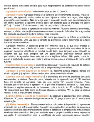 defesa aquele que aceita desafio para luta, respondendo os contendores pelos ilícitos
praticados.
Agressão e crime de rixa: Vide comentários ao art. 137 do CP.
Agressão injusta: Agressão injusta é a contrária ao ordenamento jurídico. Trata-se,
portanto, de agressão ilícita, muito embora injusto e ilícito, em regra, não sejam
expressões equivalentes. Não se exige que a agressão injusta seja necessariamente
um crime. Exemplo: a legítima defesa pode ser exercida para a proteção da posse
(CC, § 1º do art. 1.210) ou contra o furto de uso, o dano culposo etc.
Agressão atual: Deve a agressão ser atual ou iminente. Atual é a que está ocorrendo,
ou seja, o efetivo ataque já em curso no momento da reação defensiva. Se a agressão
for passada, não haverá legítima defesa, mas vingança.
Agressão atual e crime permanente: No crime permanente, a defesa é possível a
qualquer momento, uma vez que a conduta se protrai no tempo, renovando-se a todo
instante a sua atualidade.
Agressão iminente: A agressão pode ser iminente, isto é, a que está prestes a
ocorrer. Nesse caso, a lesão ainda não começou a ser produzida, mas deve iniciar a
qualquer momento. Admite-se a repulsa desde logo, pois ninguém está obrigado a
esperar até que seja atingido por um golpe (nemo expectare tenetur donec
percutietur). A agressão futura não autoriza a legítima defesa. Não pode, portanto,
arguir a excludente aquele que mata a vítima porque esta o ameaçou de morte (mal
futuro).
Inevitabilidade da agressão e commodus discessus: Trata-se de requisito do estado
de necessidade (vide art. 24), o qual não é exigido na legítima defesa.
Agressão a direito próprio ou de terceiro: (a) legítima defesa própria: defesa de
direito próprio; (b) legítima defesa de terceiro: defesa de direito alheio.
Aberratio ictus na reação defensiva: É a ocorrência de erro na execução dos atos
necessários de defesa. Exemplo: para defender-se da agressão de “A”, “B” desfere
tiros em direção ao agressor, mas, por erro, atinge “C”, terceiro inocente. Pode
suceder que o tiro atinja o agressor “A” e por erro o terceiro inocente “C”. Nas duas
hipóteses, a legítima defesa não se desnatura, pois, a teor do art. 73 do Código Penal,
“B” responderá pelo fato como se tivesse atingido o agressor “A”, ou seja, a pessoa
visada, e não a efetivamente atingida.
Legítima defesa e estado de necessidade: É possível a coexistência entre ambos.
Exemplo: “A”, para defender-se legitimamente de “B”, pega a arma de “C” sem a sua
autorização.
(3) Meios necessários: São os menos lesivos colocados à disposição do agente no
momento em que sofre a agressão. Exemplo: se o sujeito tem um pedaço de pau a seu
alcance e com ele pode tranquilamente conter a agressão, o emprego de arma de fogo
revela-se desnecessário. Há quem sustente que a proporcionalidade entre repulsa e
agressão é imprescindível para a existência do meio necessário. Nesse sentido:
 