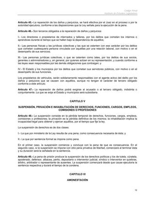 Código Penal
                                                                              Instituto de Estudios Legislativos


Artículo 45.- La reparación de los daños y perjuicios, se hará efectiva por el Juez en el proceso o por la
autoridad ejecutora, conforme a las disposiciones que la Ley señale para la ejecución de la pena.

Artículo 46.- Son terceros obligados a la reparación de daños y perjuicios:

I.- Los directores o propietarios de internados y talleres, por los delitos que cometan los internos o
aprendices durante el tiempo que se hallen bajo la dependencia de aquéllos;

II.- Las personas físicas y las jurídicas colectivas y las que se ostenten con ese carácter por los delitos
que cometan cualesquiera persona vinculada con aquéllas por una relación laboral, con motivo o en el
desempeño de sus servicios;

III.- Las personas jurídicas colectivas, o que se ostenten como tales, por los delitos de sus socios,
gerentes o administradores y, en general, por quienes actúen en su representación, y cuando conforme a
las leyes sean responsables por las demás obligaciones que contraigan; y

IV.- El Estado y los municipios por los delitos que cometan sus servidores públicos, con motivo o en el
desempeño de sus funciones.

Los propietarios de vehículos, serán solidariamente responsables con el agente activo del delito por los
daños y perjuicios que se causen con aquéllos, aunque no tengan el carácter de tercero obligado
conforme a este artículo.

Artículo 47.- La reparación de daños podrá exigirse al acusado o al tercero obligado, indistinta o
conjuntamente. La que se exija al Estado y municipios será subsidiaria.


                                               CAPITULO V

SUSPENSIÓN, PRIVACIÓN E INHABILITACIÓN DE DERECHOS, FUNCIONES, CARGOS, EMPLEOS,
                           COMISIONES O PROFESIONES

Artículo 48.- La suspensión consiste en la pérdida temporal de derechos, funciones, cargos, empleos,
comisiones o profesiones; la privación es la pérdida definitiva de los mismos; la inhabilitación implica la
incapacidad legal para obtener y ejercer aquéllos, por el tiempo que fije la ley.

La suspensión de derechos es de dos clases:

I.- La que por ministerio de la Ley resulta de una pena, como consecuencia necesaria de ésta; y

II.- La que por sentencia formal se impone como pena.

En el primer caso, la suspensión comienza y concluye con la pena de que es consecuencia. En el
segundo caso, si la suspensión se impone con otra pena privativa de libertad, comenzará al terminar ésta
y su duración será la señalada en la sentencia.

Artículo 49.- La pena de prisión produce la suspensión de los derechos políticos y los de tutela, cúratela,
apoderado, defensor, albacea, perito, depositario o interventor judicial, síndico o interventor en quiebras,
árbitro, arbitrador o representante de ausentes. La suspensión comenzará desde que cause ejecutoria la
sentencia respectiva y durará el tiempo de la condena.


                                              CAPITULO VI

                                            AMONESTACIÓN


                                                                                                             10
 