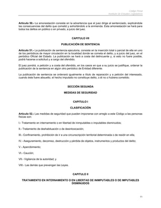Código Penal
                                                                                 Instituto de Estudios Legislativos


Artículo 50.- La amonestación consiste en la advertencia que el juez dirige al sentenciado, explicándole
las consecuencias del delito que cometió y exhortándolo a la enmienda. Esta amonestación se hará para
todos los delitos en público o en privado, a juicio del juez.


                                                CAPITULO VII

                                      PUBLICACIÓN DE SENTENCIA

Artículo 51.- La publicación de sentencia ejecutoria, consiste en la inserción total o parcial de ella en uno
de los periódicos de mayor circulación en la localidad donde se cometa el delito, y a juicio del juez, en el
periódico Oficial del Estado. La publicación se hará a costa del delincuente y, si esto no fuere posible,
podrá hacerse a solicitud y a cargo del ofendido.

El juez pondrá, a petición y a costa del ofendido, en los casos en que a su juicio se justifique, ordenar la
publicación de la sentencia en algún otro periódico de Entidad diferente.

La publicación de sentencia se ordenará igualmente a título de reparación y a petición del interesado,
cuando éste fuere absuelto, el hecho imputado no constituye delito, o él no o hubiera cometido.


                                            SECCIÓN SEGUNDA

                                         MEDIDAS DE SEGURIDAD


                                                 CAPITULO I

                                              CLASIFICACIÓN

Artículo 52.- Las medidas de seguridad que pueden imponerse con arreglo a este Código a las personas
físicas son:

I.- Tratamiento en internamiento o en libertad de inimputables o imputables disminuidos;

II.- Tratamiento de deshabituación o de desintoxicación;

III.- Confinamiento, prohibición de ir a una circunscripción territorial determinada o de residir en ella;

IV.- Aseguramiento, decomiso, destrucción y pérdida de objetos, instrumentos y productos del delito;

V.- Apercibimiento;

VI.- Caución;

VII.- Vigilancia de la autoridad; y

VIII.- Las demás que prevengan las Leyes.


                                                 CAPITULO II

   TRATAMIENTO EN INTERNAMIENTO O EN LIBERTAD DE INIMPUTABLES O DE IMPUTABLES
                                  DISMINUIDOS




                                                                                                                11
 