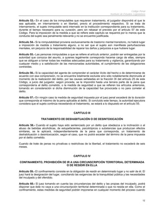 Código Penal
                                                                              Instituto de Estudios Legislativos

Artículo 53.- En el caso de los inimputables que requieran tratamiento, el juzgador dispondrá el que le
sea aplicable, en internamiento o en libertad, previo el procedimiento respectivo. Si se trata de
internamiento, el sujeto inimputable será internado en la institución correspondiente para su tratamiento,
durante el tiempo necesario para su curación, pero sin rebasar el previsto por el artículo 57 de este
Código. Para la imposición de la medida a que se refiere este capítulo se requerirá por lo menos que la
conducta del sujeto sea penalmente relevante y no se encuentre justificada.

Artículo 54.- Si la inimputabilidad proviene exclusivamente de trastorno mental transitorio, no habrá lugar
a imposición de medida o tratamiento alguno, a no ser que el sujeto aún manifieste perturbaciones
mentales, sin perjuicio de la responsabilidad de reparar los daños y perjuicios a que hubiere lugar.

Artículo 55.- Las personas inimputables a que se refiere el artículo anterior, podrán ser entregadas por la
autoridad que conozca del asunto, a quienes legalmente corresponda hacerse cargo de ellas, siempre
que se obliguen a tomar todas las medidas adecuadas para su tratamiento y vigilancia, garantizando por
cualquier medio y a satisfacción de las mencionadas autoridades, el cumplimiento de las obligaciones
contraídas.

Artículo 56.- Si la capacidad del agente de comprender el carácter ilícito del hecho o de determinarse de
acuerdo con esa comprensión, no se encuentra totalmente excluida sino sólo notablemente disminuida al
momento de la realización del delito, por las causas señaladas en la fracción IX del artículo 25 de este
Código, a juicio del juzgador, según proceda, se le impondrá hasta una tercera parte de la pena que
correspondería al delito cometido, o la medida de seguridad a que se refieren los artículos anteriores,
tomando en consideración si dicha disminución de la capacidad fue provocada o no para cometer el
delito.

Artículo 57.- En ningún caso la medida de seguridad impuesta por el juez penal excederá de la duración
que corresponda al máximo de la pena aplicable al delito. Si concluido este tiempo, la autoridad ejecutora
considera que el sujeto continúa necesitando el tratamiento, se estará a lo dispuesto en el artículo 55.


                                               CAPITULO III

                   TRATAMIENTO DE DESHABITUACIÓN O DE DESINTOXICACIÓN

Artículo 58.- Cuando el sujeto haya sido sentenciado por un delito que obedezca a la inclinación o al
abuso de bebidas alcohólicas, de estupefacientes, psicotrópicos o substancias que produzcan efectos
similares, se le aplicará, independientemente de la pena que corresponda, un tratamiento de
deshabituación o desintoxicación, según el caso, que no podrá exceder del término de la pena impuesta
por el delito cometido.

Cuando de trate de penas no privativas o restrictivas de la libertad, el tratamiento no excederá de seis
meses.


                                               CAPITULO IV

CONFINAMIENTO, PROHIBICIÓN DE IR A UNA CIRCUNSCRIPCIÓN TERRITORIAL DETERMINADA
                              O DE RESIDIR EN ELLA

Artículo 59.- El confinamiento consiste en la obligación de residir en determinado lugar y no salir de él. El
juez hará la designación del lugar, conciliando las exigencias de la tranquilidad pública y las necesidades
del inculpado y del ofendido.

Artículo 60.- El juez tomando en cuenta las circunstancias del delito y las propias del inculpado, podrá
disponer que éste no vaya a una circunscripción territorial determinada o que no resida en ella. Como el
confinamiento, estas medidas de seguridad podrán imponerse en cualquier momento del proceso cuando


                                                                                                             12
 