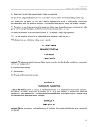 Código Penal
                                                                                Instituto de Estudios Legislativos


II.- Suspensión temporal de sus actividades, hasta por dos años;

III.- Disolución y liquidación de las mismas, que deberá hacerse en los términos de la Ley que las rige;

IV.- Prohibición de hasta un año para realizar determinados actos u operaciones, limitándose
exclusivamente a los que señale la autoridad y que deberán tener relación directa con el delito cometido;

V.- Remoción de sus funcionarios en el encargo que el juez hace de sus funciones a un interventor, sólo
por el tiempo indispensable para sustituirlos conforme a sus estatutos o a la Ley;

VI.- Las que establece el artículo 27 fracciones II, III y VI de este Código, según proceda.

VII.- Las que señala el artículo 52 de este Código en lo aplicable a juicio del juez; y

VIII.- Las demás que establezca la Ley, según proceda.


                                            SECCIÓN CUARTA

                                          PENAS SUSTITUTIVAS


                                                CAPITULO I

                                              CLASIFICACIÓN

Artículo 72.- Las penas sustitutivas que el juez puede conceder atendiendo a las condiciones personales
del reo son las siguientes:

I.- Tratamiento en libertad;

II.- Semilibertad; y

III.- Trabajo en favor de la comunidad.



                                                CAPITULO II

                                      TRATAMIENTO EN LIBERTAD

Artículo 73.- El tratamiento en libertad de imputables consiste en la aplicación de las medidas laborales,
educativas y curativas, en su caso, autorizadas por la Ley y conducentes a la readaptación social del
sentenciado, bajo la orientación y cuidado de la autoridad ejecutora. Su duración no podrá exceder de la
correspondiente a la pena de prisión sustituida.


                                                CAPITULO III

                                              SEMILIBERTAD

Artículo 74.- La semilibertad implica alternación de períodos de privación de la libertad y de tratamiento
en libertad.




                                                                                                               15
 