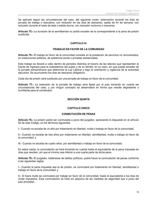 Código Penal
                                                                            Instituto de Estudios Legislativos

Se aplicará según las circunstancias del caso, del siguiente modo: externación durante los días de
jornada de trabajo o educativa, con reclusión en los días de descanso; salida de fin de semana, con
reclusión durante el resto de ésta o salida diurna, con reclusión nocturna o viceversa.

Artículo 75.- La duración de la semilibertad no podrá exceder de la correspondiente a la pena de prisión
sustituida.


                                             CAPITULO IV

                              TRABAJO EN FAVOR DE LA COMUNIDAD

Artículo 76.- El trabajo en favor de la comunidad consiste en la prestación de servicios no remunerados,
en instituciones públicas, de asistencia social o privadas asistenciales.

Este trabajo se llevará a cabo dentro de periodos distintos al horario de las labores que representen la
fuente de ingresos para la subsistencia del sujeto y de su familia, en su caso, sin que pueda exceder de
la jornada extraordinaria que determine la Ley Laboral y bajo la orientación y vigilancia de la autoridad
ejecutora. Se acumularán los días de descanso obligatorio.

Cada día de prisión será sustituido por una jornada de trabajo en favor de la comunidad.

Artículo 77.- La extensión de la jornada de trabajo será fijada por el juez tomando en cuenta las
circunstancias del caso, y por ningún concepto se desarrollará en forma que resulte degradante o
humillante para el condenado.


                                           SECCIÓN QUINTA


                                           CAPITULO ÚNICO

                                      CONMUTACIÓN DE PENAS

Artículo 78.- La prisión podrá ser conmutada a juicio del juzgador, apreciando lo dispuesto en el artículo
92 de este Código, en los términos siguientes:

I.- Cuando no exceda de un año por tratamiento en libertad, multa o trabajo en favor de la comunidad;

II.- Cuando no exceda de tres años por tratamiento en libertad, semilibertad, multa o trabajo en favor de
la comunidad; y

III.- Cuando no exceda de cuatro años, por semilibertad o trabajo en favor de la comunidad.

En estos casos, la conmutación se hará tomando en cuenta hasta el equivalente de la pena impuesta en
días que resulten, sin que el mínimo sea inferior a una cuarta parte de dicha pena.

Artículo 79.- El juzgador, tratándose de delitos políticos, podrá hacer la conmutación de penas conforme
a las siguientes reglas:

I.- Cuando la pena impuesta sea la de prisión, se conmutará por tratamiento en libertad, semilibertad o
trabajo en favor de la comunidad; y

II.- Si fuera multa se conmutará por trabajo en favor de la comunidad, hasta el equivalente a los días de
multa impuestos. Esta conmutación se hará sin perjuicio de las medidas de seguridad que a juicio del
juez procedan.


                                                                                                           16
 