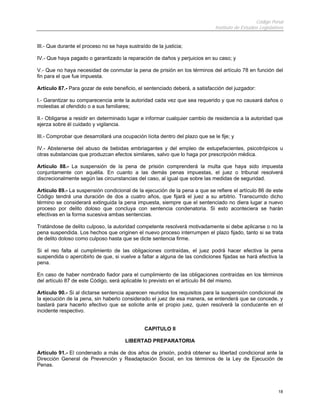 Código Penal
                                                                               Instituto de Estudios Legislativos


III.- Que durante el proceso no se haya sustraído de la justicia;

IV.- Que haya pagado o garantizado la reparación de daños y perjuicios en su caso; y

V.- Que no haya necesidad de conmutar la pena de prisión en los términos del artículo 78 en función del
fin para el que fue impuesta.

Artículo 87.- Para gozar de este beneficio, el sentenciado deberá, a satisfacción del juzgador:

I.- Garantizar su comparecencia ante la autoridad cada vez que sea requerido y que no causará daños o
molestias al ofendido o a sus familiares;

II.- Obligarse a residir en determinado lugar e informar cualquier cambio de residencia a la autoridad que
ejerza sobre él cuidado y vigilancia.

III.- Comprobar que desarrollará una ocupación lícita dentro del plazo que se le fije; y

IV.- Abstenerse del abuso de bebidas embriagantes y del empleo de estupefacientes, psicotrópicos u
otras substancias que produzcan efectos similares, salvo que lo haga por prescripción médica.

Artículo 88.- La suspensión de la pena de prisión comprenderá la multa que haya sido impuesta
conjuntamente con aquélla. En cuanto a las demás penas impuestas, el juez o tribunal resolverá
discrecionalmente según las circunstancias del caso, al igual que sobre las medidas de seguridad.

Artículo 89.- La suspensión condicional de la ejecución de la pena a que se refiere el artículo 86 de este
Código tendrá una duración de dos a cuatro años, que fijará el juez a su arbitrio. Transcurrido dicho
término se considerará extinguida la pena impuesta, siempre que el sentenciado no diera lugar a nuevo
proceso por delito doloso que concluya con sentencia condenatoria. Si esto aconteciera se harán
efectivas en la forma sucesiva ambas sentencias.

Tratándose de delito culposo, la autoridad competente resolverá motivadamente si debe aplicarse o no la
pena suspendida. Los hechos que originen el nuevo proceso interrumpen el plazo fijado, tanto si se trata
de delito doloso como culposo hasta que se dicte sentencia firme.

Si el reo falta al cumplimiento de las obligaciones contraídas, el juez podrá hacer efectiva la pena
suspendida o apercibirlo de que, si vuelve a faltar a alguna de las condiciones fijadas se hará efectiva la
pena.

En caso de haber nombrado fiador para el cumplimiento de las obligaciones contraídas en los términos
del artículo 87 de este Código, será aplicable lo previsto en el artículo 84 del mismo.

Artículo 90.- Si al dictarse sentencia aparecen reunidos los requisitos para la suspensión condicional de
la ejecución de la pena, sin haberlo considerado el juez de esa manera, se entenderá que se concede, y
bastará para hacerlo efectivo que se solicite ante el propio juez, quien resolverá la conducente en el
incidente respectivo.


                                                CAPITULO II

                                       LIBERTAD PREPARATORIA

Artículo 91.- El condenado a más de dos años de prisión, podrá obtener su libertad condicional ante la
Dirección General de Prevención y Readaptación Social, en los términos de la Ley de Ejecución de
Penas.




                                                                                                              18
 