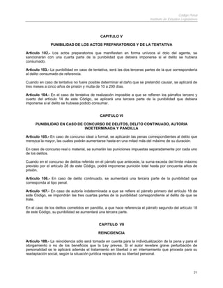 Código Penal
                                                                           Instituto de Estudios Legislativos



                                             CAPITULO V

               PUNIBILIDAD DE LOS ACTOS PREPARATORIOS Y DE LA TENTATIVA

Artículo 102.- Los actos preparatorios que manifiesten en forma unívoca el dolo del agente, se
sancionarán con una cuarta parte de la punibilidad que debiera imponerse si el delito se hubiera
consumado.

Artículo 103.- La punibilidad en caso de tentativa, será las dos terceras partes de la que correspondería
al delito consumado de referencia.

Cuando en caso de tentativa no fuere posible determinar el daño que se pretendió causar, se aplicará de
tres meses a cinco años de prisión y multa de 10 a 200 días.

Artículo 104.- En el caso de tentativa de realización imposible a que se refieren los párrafos tercero y
cuarto del artículo 14 de este Código, se aplicará una tercera parte de la punibilidad que debiera
imponerse si el delito se hubiese podido consumar.


                                             CAPITULO VI

     PUNIBILIDAD EN CASO DE CONCURSO DE DELITOS, DELITO CONTINUADO, AUTORIA
                            INDETERMINADA Y PANDILLA

Artículo 105.- En caso de concurso ideal o formal, se aplicarán las penas correspondientes al delito que
merezca la mayor, las cuales podrán aumentarse hasta en una mitad más del máximo de su duración.

En caso de concurso real o material, se sumarán las puniciones impuestas separadamente por cada uno
de los delitos.

Cuando en el concurso de delitos referido en el párrafo que antecede, la suma exceda del límite máximo
previsto por el artículo 28 de este Código, podrá imponerse punición total hasta por cincuenta años de
prisión.

Artículo 106.- En caso de delito continuado, se aumentará una tercera parte de la punibilidad que
corresponda al tipo penal.

Artículo 107.- En caso de autoría indeterminada a que se refiere el párrafo primero del artículo 18 de
este Código, se impondrán las tres cuartas partes de la punibilidad correspondiente al delito de que se
trate.

En el caso de los delitos cometidos en pandilla, a que hace referencia el párrafo segundo del artículo 18
de este Código, su punibilidad se aumentará una tercera parte.


                                            CAPITULO VII

                                            REINCIDENCIA

Artículo 108.- La reincidencia sólo será tomada en cuenta para la individualización de la pena y para el
otorgamiento o no de los beneficios que la Ley prevea. Si el autor revelare grave perturbación de
personalidad se le aplicará además el tratamiento en libertad o en internamiento que proceda para su
readaptación social, según la situación jurídica respecto de su libertad personal.




                                                                                                          21
 