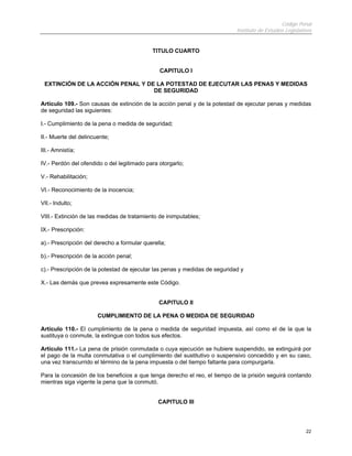 Código Penal
                                                                            Instituto de Estudios Legislativos


                                            TITULO CUARTO


                                               CAPITULO I

 EXTINCIÓN DE LA ACCIÓN PENAL Y DE LA POTESTAD DE EJECUTAR LAS PENAS Y MEDIDAS
                                  DE SEGURIDAD

Artículo 109.- Son causas de extinción de la acción penal y de la potestad de ejecutar penas y medidas
de seguridad las siguientes:

I.- Cumplimiento de la pena o medida de seguridad;

II.- Muerte del delincuente;

III.- Amnistía;

IV.- Perdón del ofendido o del legitimado para otorgarlo;

V.- Rehabilitación;

VI.- Reconocimiento de la inocencia;

VII.- Indulto;

VIII.- Extinción de las medidas de tratamiento de inimputables;

IX.- Prescripción:

a).- Prescripción del derecho a formular querella;

b).- Prescripción de la acción penal;

c).- Prescripción de la potestad de ejecutar las penas y medidas de seguridad y

X.- Las demás que prevea expresamente este Código.


                                               CAPITULO II

                       CUMPLIMIENTO DE LA PENA O MEDIDA DE SEGURIDAD

Artículo 110.- El cumplimiento de la pena o medida de seguridad impuesta, así como el de la que la
sustituya o conmute, la extingue con todos sus efectos.

Artículo 111.- La pena de prisión conmutada o cuya ejecución se hubiere suspendido, se extinguirá por
el pago de la multa conmutativa o el cumplimiento del sustitutivo o suspensivo concedido y en su caso,
una vez transcurrido el término de la pena impuesta o del tiempo faltante para compurgarla.

Para la concesión de los beneficios a que tenga derecho el reo, el tiempo de la prisión seguirá contando
mientras siga vigente la pena que la conmutó.


                                               CAPITULO III




                                                                                                           22
 