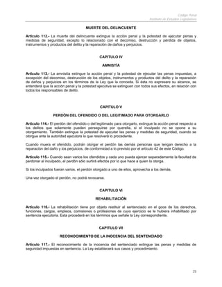 Código Penal
                                                                            Instituto de Estudios Legislativos

                                     MUERTE DEL DELINCUENTE

Artículo 112.- La muerte del delincuente extingue la acción penal y la potestad de ejecutar penas y
medidas de seguridad, excepto lo relacionado con el decomiso, destrucción y pérdida de objetos,
instrumentos y productos del delito y la reparación de daños y perjuicios.


                                             CAPITULO IV

                                               AMNISTÍA

Artículo 113.- La amnistía extingue la acción penal y la potestad de ejecutar las penas impuestas, a
excepción del decomiso, destrucción de los objetos, instrumentos y productos del delito y la reparación
de daños y perjuicios en los términos de la Ley que la conceda. Si ésta no expresare su alcance, se
entenderá que la acción penal y la potestad ejecutiva se extinguen con todos sus efectos, en relación con
todos los responsables de delito.



                                              CAPITULO V

                 PERDÓN DEL OFENDIDO O DEL LEGITIMADO PARA OTORGARLO

Artículo 114.- El perdón del ofendido o del legitimado para otorgarlo, extingue la acción penal respecto a
los delitos que solamente pueden perseguirse por querella, si el inculpado no se opone a su
otorgamiento. También extingue la potestad de ejecutar las penas y medidas de seguridad, cuando se
otorgue ante la autoridad ejecutora la que resolverá lo procedente.

Cuando muera el ofendido, podrán otorgar el perdón las demás personas que tengan derecho a la
reparación del daño y los perjuicios, de conformidad a lo previsto por el artículo 42 de este Código.

Artículo 115.- Cuando sean varios los ofendidos y cada uno pueda ejercer separadamente la facultad de
perdonar al inculpado, el perdón sólo surtirá efectos por lo que hace a quien lo otorga.

Si los inculpados fueran varios, el perdón otorgado a uno de ellos, aprovecha a los demás.

Una vez otorgado el perdón, no podrá revocarse.


                                             CAPITULO VI

                                           REHABILITACIÓN

Artículo 116.- La rehabilitación tiene por objeto restituir al sentenciado en el goce de los derechos,
funciones, cargos, empleos, comisiones o profesiones de cuyo ejercicio se le hubiera inhabilitado por
sentencia ejecutoria. Esta procederá en los términos que señale la Ley correspondiente.


                                             CAPITULO VII

                     RECONOCIMIENTO DE LA INOCENCIA DEL SENTENCIADO

Artículo 117.- El reconocimiento de la inocencia del sentenciado extingue las penas y medidas de
seguridad impuestas en sentencia. La Ley establecerá sus casos y procedimiento.




                                                                                                           23
 