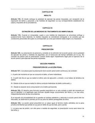 Código Penal
                                                                              Instituto de Estudios Legislativos

                                              CAPITULO VIII

                                                 INDULTO

Artículo 118.- El indulto extingue la potestad de ejecutar las penas impuestas, con excepción de la
reparación de daños y perjuicios y las medidas de seguridad. La Ley correspondiente establecerá los
casos y requisitos de su procedencia.


                                               CAPITULO IX

                EXTINCIÓN DE LAS MEDIDAS DE TRATAMIENTO DE INIMPUTABLES

Artículo 119.- Cuando el inimputable, sujeto a una medida de tratamiento se encontrare prófugo y
posteriormente fuere detenido, la medida impuesta se considerará extinguida si se acredita que las
condiciones personales del sujeto no corresponden ya a las que hubieren dado origen a su imposición.



                                               CAPITULO X

                                             PRESCRIPCIÓN

Artículo 120.- La prescripción es personal y consiste en la extinción de la acción penal o de la potestad
de ejecutar las penas y medidas de seguridad, por el transcurso del tiempo señalado por la Ley. No
correrán los plazos para la prescripción cuando exista algún impedimento legal para el ejercicio de la
acción penal o para ejecutar las penas impuestas.


                                           SECCIÓN PRIMERA

                                PRESCRIPCIÓN DE LA ACCIÓN PENAL

Artículo 121.- Los plazos para la prescripción de la acción penal serán continuos y se contarán:

I.- A partir del momento en que se consumó el delito, si fuere instantáneo;

II.- A partir del día en que se realizó el último acto de ejecución u omisión, si se tratare de tentativa de
delitos;

III.- Desde el día en que se realizó la última conducta tratándose de delito continuado; y

IV.- Desde la cesación de la consumación en el delito permanente.

Artículo 122.- El derecho para formular querella prescribirá en un año contado a partir del momento en
que el ofendido o el legitimado para formular aquélla tenga conocimiento del hecho y; en tres años,
independientemente de esa circunstancia.

Si el requisito de procedibilidad de la querella se hubiese satisfecho y deducido la acción penal ante los
tribunales, se observará lo previsto por la Ley para los delitos perseguibles de oficio.

Artículo 123.- La acción penal prescribirá en un plazo igual al termino medio aritmético de la pena
privativa de libertad que señale la Ley para el delito de que se trate, pero cuando:

I.- La pena sea de prisión, con otra pena o medida de seguridad, la prescripción nunca será menor de
dos años; y


                                                                                                             24
 