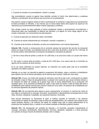 Código Penal
                                                                              Instituto de Estudios Legislativos

I.- Cuando se cometan con premeditación, traición o ventaja.

Hay premeditación cuando el agente haya decidido cometer el hecho tras determinada y cuidadosa
reflexión y ponderación de los factores que concurran en su participación.

Hay traición cuando el agente realiza el hecho quebrantando la confianza o seguridad que expresamente
le había prometido al ofendido, o las mismas que en forma tácita debía éste esperar de aquél por las
relaciones que fundamentalmente deben inspirar seguridad y confianza.

Hay ventaja cuando se haya realizado el hecho empleando medios o aprovechando circunstancias o
situaciones tales que imposibiliten la defensa del ofendido y el agente no corra riesgo alguno de ser
muerto o lesionado, con conocimiento de esta situación;

II.- Cuando se ejecuten por retribución dada o prometida;

III.- Cuando se causen dolosamente por inundación, incendio o explosión; o

IV.- Cuando se dé tormento al ofendido, se obre con ensañamiento o por motivos depravados.

Artículo 148.- Cuando a consecuencia de la conducta culposa del personal del servicio de transporte
público se cause homicidio, la punibilidad será de dos a diez años de prisión y multa de 10 a 150 días. Si
el servicio público está destinado al transporte de pasajeros o escolares se aplicará:

I.- De tres a doce años de prisión y multa de 15 a 200 días, si se priva de la vida a un usuario del mismo
o

II.- De cuatro a quince años de prisión y multa de 20 a 300 días, si se causa más de un homicidio en
agravio de los usuarios de dicho servicio.

Si en los casos anteriores se causan lesiones, se impondrá una cuarta parte más de la punibilidad
aplicable a los delitos culposos.

Además, en su caso, se impondrá al agente la suspensión del empleo, cargo o comisión e inhabilitación
para obtener otro de la misma naturaleza y de la licencia para conducir, hasta por cinco años.

Artículo 149.- Al que, con motivo del manejo de vehículos, prive de la vida a otro, conduciendo en estado
de ebriedad o bajo el influjo de estupefacientes o cualquier otra sustancia que cause similares efectos y
tal violación de deber de cuidado de la gente haya sido la causa determinante de la producción del
resultado típico, se le impondrá punibilidad de cuatro a diez años de prisión, multa de hasta 200 días e
inhabilitación para obtener licencia para conducir hasta por cinco años, sin perjuicio de lo establecido por
los artículos siguientes del presente capítulo.

Artículo 150.- No se impondrá pena alguna a quien culposamente, al conducir un vehículo de motor en
que viaje en compañía de su cónyuge, concubino, ascendientes o descendientes consanguíneos en línea
recta, hermano, adoptante o adoptado, les ocasionen lesiones u homicidio.

Esta excusa absolutoria no favorecerá al autor si hubiera causado el homicidio o las lesiones
conduciendo en estado de ebriedad o bajo el influjo de estupefacientes o de cualquier otra sustancia que
cause similares efectos y tal violación del deber de cuidado haya sido la causa determinante en la
producción del resultado típico o cuando no se hubiere auxiliado al ofendido pudiendo hacerlo.

Artículo 151.- Se perseguirán por querella las lesiones y el homicidio causados culposamente al
cónyuge, concubino, ascendientes, descendientes, hermano, adoptante, adoptado o a otras personas
con quienes se tenga vínculos de estrecha amistad, amor o trabajo.




                                                                                                             29
 