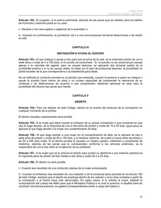 Código Penal
                                                                               Instituto de Estudios Legislativos

Artículo 152.- El juzgador, si lo estima pertinente, además de las penas que se señalan para los delitos
de homicidio y lesiones podrá en su caso:

I.- Declarar a los reos sujetos a vigilancia de la autoridad; o

II.- Imponen el confinamiento, la prohibición de ir a una circunscripción territorial determinada o de residir
en ella.


                                                CAPITULO IV

                                   INSTIGACIÓN O AYUDA AL SUICIDIO

Artículo 153.- Al que instigue o ayude a otro para que se prive de la vida, se le impondrá prisión de uno a
siete años y multa de 5 a 100 días, si el suicidio se consumare. Si el suicidio no se consuma por causas
ajenas a la voluntad del agente, pero se causan lesiones, se aplicarán dos terceras partes de la
punibilidad anterior y si no se causan éstas, la mitad; en el caso de producirse lesiones, la punibilidad no
podrá exceder de la que correspondería a la establecida para éstas.

No se tipificará la conducta prevista en el párrafo que antecede, cuando la persona a quien se instigue o
ayude al suicidio fuere menor de edad o no tuviere capacidad de comprender la relevancia de su
conducta o de determinarse de acuerdo a esa comprensión, debiendo aplicarse en este caso la
punibilidad del diverso tipo penal que resulte.


                                                 CAPITULO V

                                                   ABORTO

Artículo 154.- Para los efectos de este Código, aborto es la muerte del producto de la concepción en
cualquier momento de la preñez.

El aborto causado culposamente será punible.

Artículo 155.- A la mujer que diere muerte al producto de su propia concepción o que consienta en que
otro le haga abortar, se le impondrá de uno a tres años de prisión y multa de 10 a 40 días. Igual pena se
aplicará al que haga abortar a la mujer con consentimiento de ésta.

Artículo 156.- Al que haga abortar a una mujer sin el consentimiento de ésta, se le aplicará de tres a
siete años de prisión y multa de 40 a 150 días, y si mediare violencia, de cuatro a nueve años de prisión y
de 50 a 200 días multa. Si el aborto punible lo causare un medico partero, enfermero o practicante de
medicina, además de las penas que le correspondan conforme a los artículos anteriores, se le
suspenderá de uno a tres años en el ejercicio de su profesión.

Artículo 157.- A la mujer que se le procure el aborto para ocultar su deshonra o por extrema pobreza se
le impondrá pena de prisión de tres meses a dos años y multa de 5 a 25 días .

Artículo 158.- El aborto no será punible:

I.- Cuando sea resultado de una conducta culposa de la mujer embarazada;

II.- Cuando el embarazo sea resultado de una violación o de la conducta típica prevista en el artículo 182
de este Código, siempre que el aborto se practique dentro de los setenta y cinco días contados a partir de
la concepción y el hecho haya sido denunciado. En estos casos, si lo solicita la mujer, bastará la
comprobación del cuerpo del delito para que el Ministerio Público o el Juez lo autorice; si aquélla fuere de
condición económica precaria, los gastos correspondientes serán a cargo del Estado o


                                                                                                              30
 