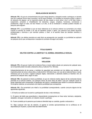 Código Penal
                                                                                  Instituto de Estudios Legislativos


                                        REVELACION DE SECRETO

Artículo 176.- Al que sin consentimiento de quien tenga derecho a otorgarlo revele o entregue un secreto
que por cualquier forma haya conocido o se le haya confiado, o lo emplee en provecho propio o ajeno o
en perjuicio de alguien, se le impondrá prisión de tres meses a cinco años y de 5 a 40 días multa y
suspensión, privación e inhabilitación de derechos, cargos, empleos, funciones, comisiones o
profesiones, según el caso, de dos meses a un año, si de la revelación o empleo pudiera resultar un
perjuicio para alguien.

Artículo 177.- La punibilidad a que se hace referencia en el artículo anterior se aumentará una mitad,
cuando el secreto se revele o se use en beneficio propio o ajeno, por persona que preste servicios
profesionales o técnicos o por servidor público, o bien, si el secreto fuere de carácter científico o
industrial.

Artículo 178.- Los delitos previstos en este titulo se perseguirán por querella; su punibilidad se aplicará
sin perjuicio de la que corresponda si resultare la comisión de algún otro delito.




                                               TITULO QUINTO

              DELITOS CONTRA LA LIBERTAD Y EL NORMAL DESARROLLO SEXUAL


                                                 CAPITULO I

                                                 VIOLACION

Artículo 179.- Al que por medio de la violencia física o moral realice cópula con persona de cualquier sexo,
se le impondrá prisión de siete a dieciocho años y multa de 70 a 180 días.

Independientemente de las penas y medidas de seguridad que procedan por los delitos que resulten, se
impondrá prisión de cinco a doce años y multa de 50 a 120 días al que, con uso de la violencia física o moral,
introduzca por la vía anal o vaginal cualquier objeto, instrumento o elemento distinto al miembro viril, en
persona de cualquier sexo, según el caso.

Artículo 180.- Se aplicará la misma punibilidad, al que sin violencia realice alguna de las conductas típicas
previstas en el artículo anterior, con persona menor de doce años de edad o que por cualquier causa no
tenga capacidad para comprender el significado del hecho o posibilidad para resistir la conducta delictuosa.
Si se ejerce violencia, se aumentará una mitad la punibilidad que corresponda.

Artículo 181.- Se aumentará una mitad a la punibilidad correspondiente, cuando concurra alguna de las
agravantes siguientes:

I.- El hecho se realice con la autoría o participación de dos o más individuos;

II.- El pasivo del delito sea ascendiente o descendiente consanguíneo en línea recta, hermano, adoptante,
adoptado, cónyuge o concubino, en relación al autor o partícipe;

III.- Fuere cometido por la persona que tuviese al ofendido bajo su custodia, guarda o educación o

IV.- Bajo cualquier otro tipo de relación, el agente la cometa aprovechándose de la confianza en él
depositada por el pasivo, cuando ésta sea determinante.


                                                                                                                 35
 