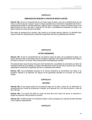 Código Penal
                                                                                 Instituto de Estudios Legislativos



                                                CAPITULO II

                      EMBARAZO NO DESEADO A TRAVÉS DE MEDIO CLINICOS

Artículo 182.- Al que sin consentimiento de una mujer mayor de edad, o aún con el consentimiento de una
menor o persona que por cualquier causa no tenga capacidad para comprender el significado del hecho o
posibilidad para resistir la conducta delictuosa, realice en ella un embarazo a través de medios clínicos, se le
aplicará prisión de dos a seis años y multa de 10 a 60 días. La punibilidad se aumentará una mitad, si se
ejerce violencia en contra del pasivo del delito.

Este delito se perseguirá por querella, sólo cuando no se hubiera ejercido violencia y la ofendida fuere
mayor de edad con capacidad para comprender el significado del hecho y posibilidad para resistirlo.




                                                CAPITULO III

                                           ACTOS LIBIDINOSOS

Artículo 183.- Al que sin consentimiento de una persona mayor de edad y sin el propósito de llegar a la
cópula, ejecute en ella un acto erótico sexual o la obligue a ejecutarlo, se le impondrá prisión de seis meses a
dos años y multa de 10 a 40 días. Esta conducta típica se perseguirá por querella.

Si la persona fuere mayor de doce años pero menor de dieciocho, la punibilidad se aumentará una mitad. Se
impondrá el doble de la punibilidad, si el pasivo del delito fuere menor de doce años o persona que no tenga
capacidad de comprender el significado del hecho o posibilidad para resistirlo.

Artículo 184.- Las punibilidades previstas en el artículo precedente se aumentarán una mitad, si se
empleare violencia o se efectuare con alguna de las agravantes previstas en el artículo 181 de este
Código.


                                                CAPITULO IV

                                                  ESTUPRO

Artículo 185.- El que tenga cópula con una persona mayor de 12 años y menor de 18, obteniendo su
consentimiento por medio de la seducción o engaño, se le aplicarán de 3 a 8 años de prisión y multa de
50 a 150 días.

Artículo 186.- Si el pasivo del delito es mayor de doce años pero menor de quince, la seducción o
engaño se presumen salvo prueba en contrario.

Artículo 187.- El delito previsto en el presente capítulo, sólo se perseguirá por querella de parte ofendida
o de su legítimo representante.


                                                CAPITULO V




                                                                                                                36
 