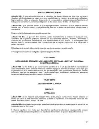 Código Penal
                                                                              Instituto de Estudios Legislativos

                                     APROVECHAMIENTO SEXUAL

Artículo 188.- Al que aprovechándose de la necesidad de alguien obtenga de éste o de un tercero
vinculado a él, la cópula para sí o para otro, como condición para el ingreso o la conservación del trabajo,
la promoción de éste o la asignación de aumento, de remuneración o prestaciones para el solicitante, el
trabajador o sus familiares, se le impondrá prisión de dos a seis años y de 30 a 120 días multa.

Artículo 189.- Igual pena se aplicará al que imponga la misma condición a que se refiere el artículo
anterior, para el reconocimiento u otorgamiento de derechos o beneficios económicos, profesionales o
académicos.

El aprovechamiento sexual se perseguirá por querella.

Artículo 189 Bis.- Al que con fines lascivos, asedie reiteradamente a persona de cualquier sexo,
valiéndose de su posición jerárquica derivada de sus relaciones laborales, docentes, domésticas o
cualquier otra que implique subordinación, se le impondrá multa de 20 a 40 días. Si el hostigador fuese
servidor público y utiliza los medios y las circunstancias que el cargo le proporcione, se le suspenderá o
privará del mismo.

El hostigamiento sexual, solamente será punible cuando se cauce un perjuicio o daño.

Sólo se procederá contra el hostigador a petición de parte ofendida.


                                              CAPITULO VI

     DISPOSICIONES COMUNES PARA LOS DELITOS CONTRA LA LIBERTAD Y EL NORMAL
                              DESARROLLO SEXUAL

Artículo 190.- En los delitos a que se refieren los capítulos I, II, IV y V de este título la reparación del
daño comprenderá, en los términos del Código Familiar, el pago de alimentos a la mujer y a los hijos que
hayan resultado de la relación sexual ilícita, sin que se requiera y sin que implique declaración sobre la
paternidad para efectos puramente civiles. Tratándose del delito de violación, comprenderá además la
reparación del daño psicosomático causado al ofendido.


                                             TITULO SEXTO

                                     DELITOS CONTRA EL HONOR


                                               CAPITULO I

                                              DIFAMACIÓN

Artículo 191.- Al que mediante comunicación dolosa a otro, impute a una persona física o colectiva un
hecho que cause a ésta descrédito, deshonra o afecte su reputación, se le impondrá prisión de tres
meses a dos años o multa de 15 a 150 días.

Artículo 192.- Al acusado de difamación no se le admitirá prueba alguna para acreditar la verdad de su
imputación, sino en dos casos:

I.- Cuando aquélla se haya hecho a un depositario o agente de la autoridad, o a cualquier otra persona
que haya obrado con carácter público, si la imputación fuere relativa al ejercicio de sus funciones; o




                                                                                                             37
 