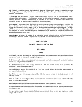 Código Penal
                                                                              Instituto de Estudios Legislativos

del ofendido, no se atenderá la querella de las personas mencionadas si aquél hubiera permitido la
ofensa y pudiendo hacerlo, no hubiere presentado la querella, salvo que hubiera prevenido que lo
hicieren sus herederos.

Artículo 200.- Los documentos u objetos que hubieren servido de medio para los delitos contra el honor,
se decomisarán e inutilizarán, a menos de que se trate de algún documento público o de uno privado que
importe obligación, liberación o transmisión de derecho, en cuyo caso, se hará en el documento una
anotación sumaria de la sentencia pronunciada en contra el acusado.

Artículo 201.- Siempre que sea condenado el responsable de un delito de difamación o calumnia, se
hará publicación de la sentencia si lo solicita la parte ofendida. Cuando el delito se haya cometido por
medio de un órgano de comunicación social, los responsables de éste estarán obligados a dar a conocer
el fallo en uno del mismo medio utilizado para su comisión, imponiéndoseles multa de 10 días por cada
día que pase sin hacerlo, después de aquél en que se les notifique la sentencia. El importe de la multa no
podrá exceder de quinientos días.

Artículo 202.- No servirá de excusa de la difamación o de la calumnia, que el hecho imputado sea
notorio o que el agente se limite a reproducir lo ya publicado en la República o en otro país.


                                            TITULO SÉPTIMO

                                  DELITOS CONTRA EL PATRIMONIO


                                               CAPITULO I

                                                  ROBO

Artículo 203.- Al que se apodere de una cosa mueble ajena, sin consentimiento de quien pueda otorgarlo
conforme a la Ley, se le aplicarán las siguientes penas:

I.- Si el valor de lo robado no excede de cincuenta veces el salario, la pena aplicable será prisión de tres
meses a un año y multa de 5 a 30 días;

II.- Prisión de seis meses a tres años y multa de 10 a 180 días cuando el valor de lo robado sea de
cincuenta a quinientas veces el salario;

III.- Prisión de dos a cinco años y multa de 30 a 240 días, cuando el valor de lo robado sea quinientas a
mil veces el salario mínimo;

IV.- Prisión de tres a siete años y multa de 50 a 300 días, cuando el valor de lo robado exceda de mil
veces el salario.

Para los efectos de este Código, el delito de robo se tendrá por consumado aunque el autor abandone la
cosa o lo desapoderen de ella.

Artículo 204.- Se impondrán las mismas penas previstas en el artículo anterior a quien:

I.- Se apodere de una cosa mueble de su propiedad si ésta se halla por cualquier título legítimo en poder
de otra persona o

II.- Aproveche energía eléctrica o algún fluido, sin consentimiento de la persona que legalmente pueda
disponer de aquéllos.




                                                                                                             39
 