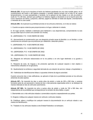 Código Penal
                                                                                 Instituto de Estudios Legislativos

Artículo 205.- Al que se le imputare el hecho de haberse apoderado de una cosa mueble ajena, sin el
consentimiento del dueño o del legitimo poseedor y acredite haberla tomado con el sólo fin de usarla
temporalmente y no para apropiársela o venderla, se le aplicará de tres meses a un año de prisión y
multa de 15 a 60 días, siempre que justifique no haberse negado a devolverla si se le requirió para ello.
Como reparación de daños y perjuicios, además, pagará al ofendido el doble del alquiler, arrendamiento
o intereses de la cosa usada.

Artículo 206.- Se duplicará la punibilidad prevista en los artículos anteriores, si el robo se realiza:

I.- Cuando se ejerza violencia para proporcionarse a la fuga o defender lo robado;

II.- En lugar cerrado, habitado o destinado para habitación o sus dependencias, comprendiendo no solo
los que estén fijos en la tierra sino también los móviles;

III.- (DEROGADA, P.O. 14 DE ENERO DE 2002)

IV.- Aprovechando la consternación que una desgracia privada cause al ofendido o a un familiar; o a las
condiciones de confusión que se produzcan por catástrofe o desorden público;

V.- (DEROGADA, P.O. 14 DE ENERO DE 2002)

VI.- (DEROGADA, P.O. 14 DE ENERO DE 2002)

VII.- (DEROGADA, P.O. 14 DE ENERO DE 2002)

VIII.- (DEROGADA, P.O. 14 DE ENERO DE 2002)

IX.- Respecto de vehículos estacionados en la vía pública o en otro lugar destinado a su guarda o
reparación;

X.- Respecto de aves, de maguey y de productos agrícolas de cualquier especie o bien objetos o
instrumentos utilizados en la agricultura;

XI.- Quebrantando la confianza o seguridad derivada de una relación de servicio, trabajo u hospitalidad; o

XII.- Valiéndose de identificaciones falsas o supuestas órdenes de alguna autoridad.

Cuando concurran dos o más calificativas, se aplicará el triple de la punibilidad prevista en los artículos
anteriores de este capítulo.

Artículo 207.- Se impondrá de diez a veinte años de prisión y multa de 250 a 500 días, a quienes
formando parte de una asociación o banda de tres o más personas organizadas entre sí, se dediquen de
manera reiterada al robo de vehículos automotores.

Artículo 207 BIS.- Se impondrá de ocho a quince años de prisión y multa de 150 a 500 días, con
independencia de la punibilidad que corresponda por la comisión de otros delitos, a quien:

I.- Desmantele uno o más vehículos robados o comercialice conjunta o separadamente sus partes;

II.- Enajene o trafique de cualquier manera con vehículo o vehículos robados;

III.- Falsifique, altere o modifique de cualquier manera la documentación de un vehículo robado o sus
medios de identificación;

IV.- Traslade el o los vehículos robados a otra Entidad Federativa o al extranjero;




                                                                                                                40
 