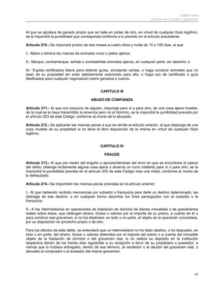 Código Penal
                                                                              Instituto de Estudios Legislativos


Al que se apodere de ganado propio que se halle en poder de otro, en virtud de cualquier título legítimo,
se le impondrá la punibilidad que corresponda conforme a lo previsto en el artículo precedente.

Artículo 210.- Se impondrá prisión de tres meses a cuatro años y multa de 10 a 100 días, al que:

I.- Altere o elimine las marcas de animales vivos o pieles ajenos;

II.- Marque, contramarque, señale o contraséñale animales ajenos, en cualquier parte, sin derecho; o

III.- Expida certificados falsos para obtener guías, simulando ventas, o haga conducir animales que no
sean de su propiedad sin estar debidamente autorizado para ello, o haga uso de certificado o guía
falsificados para cualquier negociación sobre ganados o cueros.


                                               CAPITULO III

                                         ABUSO DE CONFIANZA

Artículo 211.- Al que con perjuicio de alguien, disponga para si o para otro, de una cosa ajena mueble,
de la cual se le haya transmitido la tenencia pero no el dominio, se le impondrá la punibilidad prevista por
el artículo 203 de este Código, conforme al monto de lo abusado.

Artículo 212.- Se aplicarán las mismas penas a que se remite el artículo anterior, al que disponga de una
cosa mueble de su propiedad si no tiene la libre disposición de la misma en virtud de cualquier título
legitimo.


                                              CAPITULO IV

                                                 FRAUDE

Artículo 213.- Al que por medio del engaño o aprovechándose del error en que se encontrare el pasivo
del delito, obtenga ilícitamente alguna cosa ajena o alcance un lucro indebido para sí o para otro, se le
impondrá la punibilidad prevista en el artículo 203 de este Código más una mitad, conforme al monto de
lo defraudado.

Artículo 214.- Se impondrán las mismas penas previstas en el artículo anterior:

I.- Al que habiendo recibido mercancías por subsidio o franquicia para darle un destino determinado, las
distraiga de ese destino, o en cualquier forma desvirtúe los fines perseguidos con el subsidio o la
franquicia;

II.- A los intermediarios en operaciones de traslación de dominio de bienes inmuebles o de gravámenes
reales sobre éstos, que obtengan dinero, títulos o valores por el importe de su precio, a cuenta de él o
para construir ese gravamen, si no los destinare, en todo o en parte, al objeto de la operación concertada,
por su disposición en provecho propio o de otro.

Para los efectos de este delito, se entenderá que un intermediario no ha dado destino, o ha dispuesto, en
todo o en parte, del dinero, títulos o valores obtenidos por el importe del precio o a cuenta del inmueble
objeto de la traslación de dominio o del gravamen real, si no realiza su depósito en la institución
respectiva dentro de los treinta días siguientes a su recepción a favor de su propietario o poseedor, a
menos que lo hubiera entregado, dentro de ese término, al vendedor o al deudor del gravamen real, o
devuelto al comprador o al acreedor del mismo gravamen;




                                                                                                             42
 