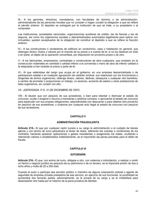 Código Penal
                                                                              Instituto de Estudios Legislativos

III.- A los gerentes, directivos, mandatarios, con facultades de dominio o de administración,
administradores de las personas morales que no cumplan o hagan cumplir la obligación a que se refiere
el párrafo anterior. El depósito se entregará por la institución de que se trate, a su propietario o al
comprador.

Las instituciones, sociedades nacionales, organizaciones auxiliares de crédito, las de fianzas y las de
seguros, así como los organismos sociales y descentralizados autorizados legalmente para operar con
inmuebles, quedan exceptuados de la obligación de constituir el depósito a que se refiere la fracción
anterior;

IV.- A los constructores o vendedores de edificios en condominio, casa o habitación en general, que
obtengan dinero, títulos o valores por el importe de su precio o a cuenta de él, si no los destinan en todo
o en parte, al objeto de la operación concertada, por disposición en provecho propio o de otro;

V.- A los fabricantes, empresarios, contratistas o constructores de obra cualquiera, que empleen en la
construcción materiales en cantidad o calidad inferior a la convenida o mano de obra de inferior calidad a
la estipulada si han recibido el precio o parte de él;

VI.- Al que valiéndose del cargo que ocupa en el gobierno, en una empresa descentralizada o de
participación estatal o en cualquier agrupación de carácter sindical, sus relaciones con los funcionarios o
dirigentes de dichos organismos, obtenga dinero, valores, dádivas, obsequios o cualquier otro beneficio,
a cambio de prometer o proporcionar un trabajo, un ascenso, aumento de salario u otras prestaciones de
tales organismos, sin cumplir con ello;

VII.- (DEROGADA, P.O. 31 DE DICIEMBRE DE 2007)

VIII.- Al deudor que con perjuicio de sus acreedores, o bien para retardar o disimular el estado de
concurso, oculte o enajene o recurra a maniobras o arbitrios ruinosos; o aproveche el estado de concurso
para especular con sus propias obligaciones, adquiriéndolas con descuento o para obtener otro provecho
en perjuicio de sus acreedores; u ocasione por cualquier acto ilegal el estado de concurso con perjuicio
de sus acreedores.


                                               CAPITULO V

                                   ADMINISTRACIÓN FRAUDULENTA

Artículo 215.- Al que por cualquier razón tuviere a su cargo la administración o el cuidado de bienes
ajenos y con ánimo de lucro perjudicara al titular de éstos, alterando las cuentas o condiciones de los
contratos, haciendo aparecer operaciones o gastos inexistentes o exagerando los reales, ocultando o
reteniendo valores o empleándolos indebidamente, se le impondrán las penas previstas para el delito de
fraude.


                                               CAPITULO VI

                                               EXTORSIÓN

Artículo 216.- El que, con animo de lucro, obligare a otro, con violencia o intimidación, a realizar u omitir
un hecho o negocio jurídico en perjuicio de su patrimonio o de un tercero, se le impondrá prisión de dos a
ocho años y multa de 25 a 250 días.

Cuando el autor o partícipe sea servidor público o miembro de alguna corporación policial o agente de
seguridad de empresa privada prestadora de ese servicio, en ejercicio de sus funciones, la punibilidad se
aumentará dos terceras partes; adicionalmente, se le privará de su cargo y se le inhabilitará para
desempeñar otro hasta por el máximo de la pena privativa de libertad.


                                                                                                             43
 
