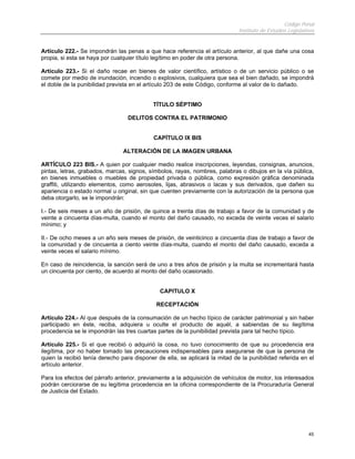 Código Penal
                                                                             Instituto de Estudios Legislativos


Artículo 222.- Se impondrán las penas a que hace referencia el artículo anterior, al que dañe una cosa
propia, si esta se haya por cualquier título legítimo en poder de otra persona.

Artículo 223.- Si el daño recae en bienes de valor científico, artístico o de un servicio público o se
comete por medio de inundación, incendio o explosivos, cualquiera que sea el bien dañado, se impondrá
el doble de la punibilidad prevista en el artículo 203 de este Código, conforme al valor de lo dañado.


                                           TÍTULO SÉPTIMO

                                  DELITOS CONTRA EL PATRIMONIO


                                            CAPÍTULO IX BIS

                                ALTERACIÓN DE LA IMAGEN URBANA

ARTÍCULO 223 BIS.- A quien por cualquier medio realice inscripciones, leyendas, consignas, anuncios,
pintas, letras, grabados, marcas, signos, símbolos, rayas, nombres, palabras o dibujos en la vía pública,
en bienes inmuebles o muebles de propiedad privada o pública, como expresión gráfica denominada
graffiti, utilizando elementos, como aerosoles, lijas, abrasivos o lacas y sus derivados, que dañen su
apariencia o estado normal u original, sin que cuenten previamente con la autorización de la persona que
deba otorgarlo, se le impondrán:

I.- De seis meses a un año de prisión, de quince a treinta días de trabajo a favor de la comunidad y de
veinte a cincuenta días-multa, cuando el monto del daño causado, no exceda de veinte veces el salario
mínimo; y

II.- De ocho meses a un año seis meses de prisión, de veinticinco a cincuenta días de trabajo a favor de
la comunidad y de cincuenta a ciento veinte días-multa, cuando el monto del daño causado, exceda a
veinte veces el salario mínimo.

En caso de reincidencia, la sanción será de uno a tres años de prisión y la multa se incrementará hasta
un cincuenta por ciento, de acuerdo al monto del daño ocasionado.


                                              CAPITULO X

                                             RECEPTACIÓN

Artículo 224.- Al que después de la consumación de un hecho típico de carácter patrimonial y sin haber
participado en éste, reciba, adquiera u oculte el producto de aquél, a sabiendas de su ilegítima
procedencia se le impondrán las tres cuartas partes de la punibilidad prevista para tal hecho típico.

Artículo 225.- Si el que recibió o adquirió la cosa, no tuvo conocimiento de que su procedencia era
ilegítima, por no haber tomado las precauciones indispensables para asegurarse de que la persona de
quien la recibió tenía derecho para disponer de ella, se aplicará la mitad de la punibilidad referida en el
artículo anterior.

Para los efectos del párrafo anterior, previamente a la adquisición de vehículos de motor, los interesados
podrán cerciorarse de su legítima procedencia en la oficina correspondiente de la Procuraduría General
de Justicia del Estado.




                                                                                                            45
 