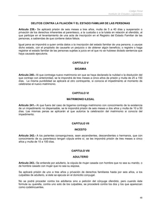 Código Penal
                                                                             Instituto de Estudios Legislativos


          DELITOS CONTRA LA FILIACIÓN Y EL ESTADO FAMILIAR DE LAS PERSONAS

Artículo 239.- Se aplicará prisión de seis meses a tres años, multa de 5 a 40 días y suspensión o
privación de los derechos inherentes al parentesco, a la custodia o a la tutela en relación al ofendido, al
que participe en el levantamiento de una acta de inscripción en el Registro del Estado Familiar de las
personas, a sabiendas de que contiene datos falsos.

Igual pena se impondrá a quien omita datos o la inscripción del estado familiar de una persona, o usurpe
dicho estado, con el propósito de causarle un perjuicio o de obtener algún beneficio; o registre o haga
registrar el estado familiar de las personas sujetas a juicio en el que no se hubiese dictado sentencia que
haya causado ejecutoria.


                                              CAPITULO V

                                                BIGAMIA

Artículo 240.- Al que contraiga nuevo matrimonio sin que se haya declarado la nulidad o la disolución del
que contrajo con anterioridad, se le impondrá de tres meses a cinco años de prisión y multa de 25 a 150
días. La misma punibilidad se aplicará al otro contrayente, si conocía el impedimento al momento de
celebrarse el nuevo matrimonio.


                                              CAPITULO VI

                                         MATRIMONIO ILEGAL

Artículo 241.- Al que fuera del caso de bigamia contraiga matrimonio con conocimiento de la existencia
de un impedimento no dispensable, se le impondrá prisión de seis meses a dos años y multa de 10 a 50
días. Las mismas penas se aplicarán al que autorice la celebración del matrimonio si conocía del
impedimento.


                                             CAPITULO VII

                                                INCESTO

Artículo 242.- A los parientes consanguíneos, sean ascendientes, descendientes o hermanos, que con
conocimiento de su parentesco tengan cópula entre sí, se les impondrá prisión de tres meses a cinco
años y multa de 10 a 100 días.


                                             CAPITULO VIII

                                              ADULTERIO

Artículo 243.- Se entiende por adulterio, la cópula de mujer casada con hombre que no sea su marido, o
de hombre casado con mujer que no sea su esposa.

Se aplicará prisión de uno a tres años y privación de derechos familiares hasta por seis años, a los
culpables de adulterio, si éste se ejecuta en el domicilio conyugal.

No se podrá proceder contra los adúlteros sino a petición del cónyuge ofendido, pero cuando éste
formule su querella, contra uno solo de los culpables, se procederá contra los dos y los que aparezcan
como codelincuentes.


                                                                                                            48
 