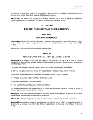 Código Penal
                                                                            Instituto de Estudios Legislativos


II.- Sustraiga o esparza las cenizas de un cadáver o restos humanos, cometa actos de vilipendio sobre
los mismos, o viole o vilipendie el lugar donde éstos se encuentren.

Artículo 245.- La misma pena prevista en el artículo anterior o, en su caso la medida de tratamiento
correspondiente, se impondrá al que profane un cadáver con actos de necrofilia.


                                               TITULO DÉCIMO

                     DELITOS DE PELIGRO CONTRA LA SEGURIDAD COLECTIVA


                                                 CAPITULO I

                                        PELIGRO DE DEVASTACIÓN

Artículo 246.- Al que por incendio, explosión, inundación o por cualquier otro medio, cree un peligro
común para los bienes o para las personas, se le impondrá prisión de uno a cinco años y multa de 10 a
50 días

Será punible este delito, cuando se ocasione culposamente.


                                                 CAPITULO II

                   PORTACION, FABRICACIÓN Y ACOPIO DE ARMAS PROHIBIDAS

Artículo 247.- Se impondrá prisión de tres meses a tres años y multa de 10 a 50 días, al que sin
autorización o licencia porte, fabrique, trafique, acopie o enajene cualquiera de las armas o instrumentos
prohibidos siguientes:

I.- Puñales, verduguillos y además armas ocultas o disfrazadas en bastones y otros objetos;

II.- Boxers, manoplas, macanas, hondas, correas con balas, pesas o puntas y demás similares;

III.- Bombas, aparatos explosivos o de gases asfixiantes o tóxicos y demás similares;

IV.- Pistolas, revólveres, escopetas, rifles, carabinas y fusiles;

V.- Ganzúas, llaves falsas y demás similares; y

VI.- Las que otras leyes o el Ejecutivo señalen como tales.

Las disposiciones de este artículo se aplicarán en cuanto a lo no previsto por la Ley Federal de Armas de
Fuego y Explosivos en materia de fuero federal.

Artículo 248.- Los servidores públicos podrán portar las armas necesarias para el ejercicio de su cargo,
sujetándose a la reglamentación de las leyes respectivas.

Artículo 249.- Se entiende por acopio la reunión de tres a más armas o instrumentos prohibidos.

Artículo 250.- Además de las penas señaladas para el delito a que se refiere el presente capítulo, se
decomisarán y destruirán los objetos del delito, sin perjuicio de lo dispuesto en el artículo 63 de este
Código.




                                                                                                           50
 