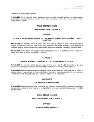 Código Penal
                                                                             Instituto de Estudios Legislativos


Este delito se perseguirá por querella.

Artículo 261.- No se impondrá pena a los que ejerciendo la patria potestad, la tutela o la custodia, abran
o intercepten las comunicaciones escritas de sus hijos menores de edad o las personas que se hallen
bajo su tutela o guarda.


                                          TITULO DÉCIMO SEGUNDO

                                  DELITOS CONTRA LA FE PUBLICA


                                                CAPITULO I

  FALSIFICACIÓN Y USO INDEBIDO DE SELLOS, MARCAS, LLAVES, CONTRASEÑAS Y OTROS
                                     OBJETOS

Artículo 262.- Se impondrá prisión de uno a cinco años y de 20 a 150 días multa, al que con el fin de
obtener un beneficio indebido o para causar daño, falsifique, use, altere, enajene o haga desaparecer
cualquier clase de sellos, marcas, llaves, estampillas, boletos, contraseñas, troqueles o cuños oficiales.

Artículo 263.- Si los objetos falsificados o alterados son propiedad de un particular, la pena será de tres
meses a dos años de prisión y multa de 5 a 50 días.


                                               CAPITULO II

               FALSIFICACIÓN DE DOCUMENTOS Y USO DE DOCUMENTOS FALSOS

Artículo 264.- Se impondrá prisión de seis meses a cinco años y de 15 a 60 días multa, al que para
obtener un beneficio o para causar un daño, falsifique o altere un documento público o privado.

Artículo 265.- Las mismas penas se impondrán al que a sabiendas y con los fines a que se refiere el
artículo anterior, haga uso de un documento falso o alterado, o haga uso indebido de un documento
verdadero expedido a favor de otro, como si hubiera sido expedido a su nombre.


                                               CAPITULO III

                                    USURPACIÓN DE PROFESIONES

Artículo 266.- Al que ejerza los actos propios de una profesión sin tener título o autorización legal y se
ostente como profesional de la materia, se le impondrá de seis meses a cinco años de prisión y de 20 a
200 días multa.


                                          TITULO DÉCIMO TERCERO

                                DELITOS CONTRA LA MORAL PUBLICA


                                                CAPITULO I

                                      CORRUPCIÓN DE MENORES




                                                                                                            52
 