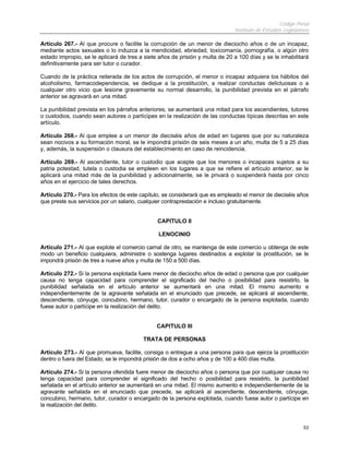 Código Penal
                                                                              Instituto de Estudios Legislativos

Artículo 267.- Al que procure o facilite la corrupción de un menor de dieciocho años o de un incapaz,
mediante actos sexuales o lo induzca a la mendicidad, ebriedad, toxicomanía, pornografía, o algún otro
estado impropio, se le aplicará de tres a siete años de prisión y multa de 20 a 100 días y se le inhabilitará
definitivamente para ser tutor o curador.

Cuando de la práctica reiterada de los actos de corrupción, el menor o incapaz adquiera los hábitos del
alcoholismo, farmacodependencia, se dedique a la prostitución, a realizar conductas delictuosas o a
cualquier otro vicio que lesione gravemente su normal desarrollo, la punibilidad prevista en el párrafo
anterior se agravará en una mitad.

La punibilidad prevista en los párrafos anteriores, se aumentará una mitad para los ascendientes, tutores
o custodios, cuando sean autores o partícipes en la realización de las conductas típicas descritas en este
artículo.

Artículo 268.- Al que emplee a un menor de dieciséis años de edad en lugares que por su naturaleza
sean nocivos a su formación moral, se le impondrá prisión de seis meses a un año, multa de 5 a 25 días
y, además, la suspensión o clausura del establecimiento en caso de reincidencia.

Artículo 269.- Al ascendiente, tutor o custodio que acepte que los menores o incapaces sujetos a su
patria potestad, tutela o custodia se empleen en los lugares a que se refiere el artículo anterior, se le
aplicará una mitad más de la punibilidad y adicionalmente, se le privará o suspenderá hasta por cinco
años en el ejercicio de tales derechos.

Artículo 270.- Para los efectos de este capítulo, se considerará que es empleado el menor de dieciséis años
que preste sus servicios por un salario, cualquier contraprestación e incluso gratuitamente.


                                               CAPITULO II

                                                LENOCINIO

Artículo 271.- Al que explote el comercio carnal de otro, se mantenga de este comercio u obtenga de este
modo un beneficio cualquiera, administre o sostenga lugares destinados a explotar la prostitución, se le
impondrá prisión de tres a nueve años y multa de 150 a 500 días.

Artículo 272.- Si la persona explotada fuere menor de dieciocho años de edad o persona que por cualquier
causa no tenga capacidad para comprender el significado del hecho o posibilidad para resistirlo, la
punibilidad señalada en el artículo anterior se aumentará en una mitad. El mismo aumento e
independientemente de la agravante señalada en el enunciado que precede, se aplicará al ascendiente,
descendiente, cónyuge, concubino, hermano, tutor, curador o encargado de la persona explotada, cuando
fuese autor o partícipe en la realización del delito.


                                               CAPITULO III

                                         TRATA DE PERSONAS

Artículo 273.- Al que promueva, facilite, consiga o entregue a una persona para que ejerza la prostitución
dentro o fuera del Estado, se le impondrá prisión de dos a ocho años y de 100 a 400 días multa.

Artículo 274.- Si la persona ofendida fuere menor de dieciocho años o persona que por cualquier causa no
tenga capacidad para comprender el significado del hecho o posibilidad para resistirlo, la punibilidad
señalada en el artículo anterior se aumentará en una mitad. El mismo aumento e independientemente de la
agravante señalada en el enunciado que precede, se aplicará al ascendiente, descendiente, cónyuge,
concubino, hermano, tutor, curador o encargado de la persona explotada, cuando fuese autor o partícipe en
la realización del delito.


                                                                                                             53
 