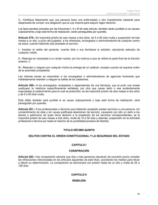 Código Penal
                                                                                 Instituto de Estudios Legislativos

V.- Certifique falsamente que una persona tiene una enfermedad u otro impedimento bastante para
dispensarla de cumplir una obligación que la Ley impone para adquirir algún derecho.

Los tipos penales previstos por las fracciones I, II y III de este artículo, también serán punibles si se causan
culposamente y bajo esta forma de realización, serán perseguibles por querella.

Artículo 279.- Se impondrá prisión de seis meses a dos años, de 5 a 50 días multa y suspensión de tres
meses a un año, a juicio del juzgador, a los directores, encargados o administradores de cualquier centro
de salud, cuando habiendo sido prestado el servicio:

I.- Impidan la salida del paciente, cuando éste o sus familiares lo soliciten, aduciendo adeudos de
cualquier índole,

II.- Retenga sin necesidad a un recién nacido, por los motivos a que se refiere la parte final de la fracción
anterior; o

III.- Retarden o nieguen por cualquier motivo la entrega de un cadáver, excepto cuando se requiera orden
de la autoridad competente.

Las mismas penas se impondrán a los encargados o administradores de agencias funerarias que
indebidamente retarden o nieguen la salida de los cadáveres.

Artículo 280.- A los encargados, empleados o dependientes de una farmacia, que al surtir una receta
sustituyan la medicina específicamente señalada, por otra que cause daño o sea evidentemente
inapropiada al padecimiento para el cual se prescribió, se les impondrá prisión de seis meses a dos años
y de 5 a 50 días multa.

Este delito también será punible si se causa culposamente y bajo esta forma de realización, será
perseguible por querella.

Artículo 281.- A los profesionales o técnicos que habiendo aceptado prestar servicios a una persona, sin
consentimiento de ésta y sin causa justificada abandonen tal servicio, causando con ello un daño a los
bienes o patrimonio de quien tenía derecho a la prestación de los servicios correspondientes, se le
impondrá prisión de seis meses a tres años, multa de 10 a 50 días y además, suspensión en la actividad
profesional o técnica por hasta el máximo de la punibilidad privativa de libertad.


                                         TITULO DÉCIMO QUINTO

         DELITOS CONTRA EL ORDEN CONSTITUCIONAL Y LA SEGURIDAD DEL ESTADO


                                                 CAPITULO I

                                              CONSPIRACIÓN

Artículo 282.- Hay conspiración siempre que dos o más personas resuelvan de concierto previo cometer
las infracciones mencionadas en los artículos siguientes de este título, acordando los medios para llevar
a efecto su determinación. La conspiración se sancionará con prisión hasta de un año y multa de 20 a
100 días.


                                                CAPITULO II

                                                 REBELIÓN




                                                                                                                55
 