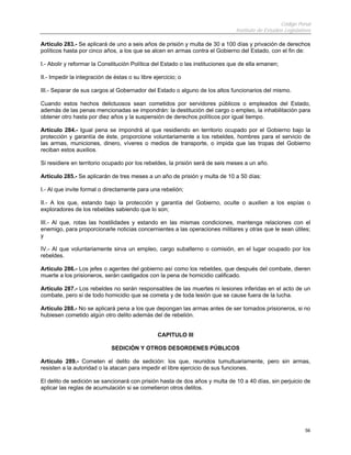 Código Penal
                                                                               Instituto de Estudios Legislativos

Artículo 283.- Se aplicará de uno a seis años de prisión y multa de 30 a 100 días y privación de derechos
políticos hasta por cinco años, a los que se alcen en armas contra el Gobierno del Estado, con el fin de:

I.- Abolir y reformar la Constitución Política del Estado o las instituciones que de ella emanen;

II.- Impedir la integración de éstas o su libre ejercicio; o

III.- Separar de sus cargos al Gobernador del Estado o alguno de los altos funcionarios del mismo.

Cuando estos hechos delictuosos sean cometidos por servidores públicos o empleados del Estado,
además de las penas mencionadas se impondrán: la destitución del cargo o empleo, la inhabilitación para
obtener otro hasta por diez años y la suspensión de derechos políticos por igual tiempo.

Artículo 284.- Igual pena se impondrá al que residiendo en territorio ocupado por el Gobierno bajo la
protección y garantía de éste, proporcione voluntariamente a los rebeldes, hombres para el servicio de
las armas, municiones, dinero, víveres o medios de transporte, o impida que las tropas del Gobierno
reciban estos auxilios.

Si residiere en territorio ocupado por los rebeldes, la prisión será de seis meses a un año.

Artículo 285.- Se aplicarán de tres meses a un año de prisión y multa de 10 a 50 días:

I.- Al que invite formal o directamente para una rebelión;

II.- A los que, estando bajo la protección y garantía del Gobierno, oculte o auxilien a los espías o
exploradores de los rebeldes sabiendo que lo son;

III.- Al que, rotas las hostilidades y estando en las mismas condiciones, mantenga relaciones con el
enemigo, para proporcionarle noticias concernientes a las operaciones militares y otras que le sean útiles;
y

IV.- Al que voluntariamente sirva un empleo, cargo subalterno o comisión, en el lugar ocupado por los
rebeldes.

Artículo 286.- Los jefes o agentes del gobierno así como los rebeldes, que después del combate, dieren
muerte a los prisioneros, serán castigados con la pena de homicidio calificado.

Artículo 287.- Los rebeldes no serán responsables de las muertes ni lesiones inferidas en el acto de un
combate, pero si de todo homicidio que se cometa y de toda lesión que se cause fuera de la lucha.

Artículo 288.- No se aplicará pena a los que depongan las armas antes de ser tomados prisioneros, si no
hubiesen cometido algún otro delito además del de rebelión.


                                                  CAPITULO III

                              SEDICIÓN Y OTROS DESORDENES PÚBLICOS

Artículo 289.- Cometen el delito de sedición: los que, reunidos tumultuariamente, pero sin armas,
resisten a la autoridad o la atacan para impedir el libre ejercicio de sus funciones.

El delito de sedición se sancionará con prisión hasta de dos años y multa de 10 a 40 días, sin perjuicio de
aplicar las reglas de acumulación si se cometieron otros delitos.




                                                                                                              56
 
