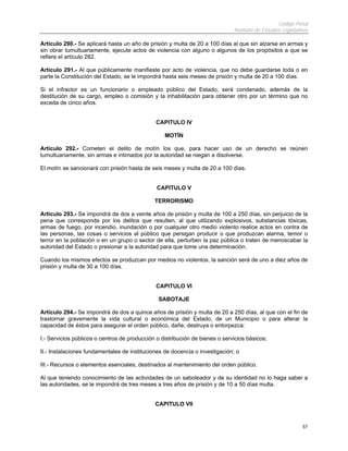 Código Penal
                                                                              Instituto de Estudios Legislativos

Artículo 290.- Se aplicará hasta un año de prisión y multa de 20 a 100 días al que sin alzarse en armas y
sin obrar tumultuariamente, ejecute actos de violencia con alguno o algunos de los propósitos a que se
refiere el artículo 282.

Artículo 291.- Al que públicamente manifieste por acto de violencia, que no debe guardarse toda o en
parte la Constitución del Estado, se le impondrá hasta seis meses de prisión y multa de 20 a 100 días.

Si el infractor es un funcionario o empleado público del Estado, será condenado, además de la
destitución de su cargo, empleo o comisión y la inhabilitación para obtener otro por un término que no
exceda de cinco años.


                                              CAPITULO IV

                                                  MOTÍN

Artículo 292.- Cometen el delito de motín los que, para hacer uso de un derecho se reúnen
tumultuariamente, sin armas e intimados por la autoridad se niegan a disolverse.

El motín se sancionará con prisión hasta de seis meses y multa de 20 a 100 días.


                                               CAPITULO V

                                              TERRORISMO

Artículo 293.- Se impondrá de dos a veinte años de prisión y multa de 100 a 250 días, sin perjuicio de la
pena que corresponda por los delitos que resulten, al que utilizando explosivos, substancias tóxicas,
armas de fuego, por incendio, inundación o por cualquier otro medio violento realice actos en contra de
las personas, las cosas o servicios al público que persigan producir o que produzcan alarma, temor o
terror en la población o en un grupo o sector de ella, perturben la paz pública o traten de menoscabar la
autoridad del Estado o presionar a la autoridad para que tome una determinación.

Cuando los mismos efectos se produzcan por medios no violentos, la sanción será de uno a diez años de
prisión y multa de 30 a 100 días.


                                              CAPITULO VI

                                               SABOTAJE

Artículo 294.- Se impondrá de dos a quince años de prisión y multa de 20 a 250 días, al que con el fin de
trastornar gravemente la vida cultural o económica del Estado, de un Municipio o para alterar la
capacidad de éstos para asegurar el orden público, dañe, destruya o entorpezca:

I.- Servicios públicos o centros de producción o distribución de bienes o servicios básicos;

II.- Instalaciones fundamentales de instituciones de docencia o investigación; o

III.- Recursos o elementos esenciales, destinados al mantenimiento del orden público.

Al que teniendo conocimiento de las actividades de un saboteador y de su identidad no lo haga saber a
las autoridades, se le impondrá de tres meses a tres años de prisión y de 10 a 50 días multa.


                                              CAPITULO VII


                                                                                                             57
 