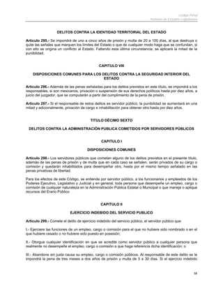 Código Penal
                                                                               Instituto de Estudios Legislativos


                   DELITOS CONTRA LA IDENTIDAD TERRITORIAL DEL ESTADO

Artículo 295.- Se impondrá de uno a cinco años de prisión y multa de 20 a 100 días, al que destruya o
quite las señales que marquen los límites del Estado o que de cualquier modo haga que se confundan, si
con ello se origina un conflicto al Estado. Faltando esta última circunstancia, se aplicará la mitad de la
punibilidad.


                                              CAPITULO VIII

    DISPOSICIONES COMUNES PARA LOS DELITOS CONTRA LA SEGURIDAD INTERIOR DEL
                                    ESTADO

Artículo 296.- Además de las penas señaladas para los delitos previstos en este título, se impondrá a los
responsables, si son mexicanos, privación o suspensión de sus derechos políticos hasta por diez años, a
juicio del juzgador, que se computarán a partir del cumplimiento de la pena de prisión.

Artículo 297.- Si el responsable de estos delitos es servidor público, la punibilidad se aumentará en una
mitad y adicionalmente, privación de cargo e inhabilitación para obtener otro hasta por diez años.


                                         TITULO DÉCIMO SEXTO

 DELITOS CONTRA LA ADMINISTRACIÓN PUBLICA COMETIDOS POR SERVIDORES PÚBLICOS


                                                CAPITULO I

                                       DISPOSICIONES COMUNES

Artículo 298.- Los servidores públicos que cometan alguno de los delitos previstos en el presente título,
además de las penas de prisión y de multa que en cada caso se señalen, serán privados de su cargo o
comisión y quedarán inhabilitados para desempeñar otro, hasta por el mismo tiempo señalado en las
penas privativas de libertad.

Para los efectos de este Código, se entiende por servidor público, a los funcionarios y empleados de los
Poderes Ejecutivo, Legislativo y Judicial y en general, toda persona que desempeñe un empleo, cargo o
comisión de cualquier naturaleza en la Administración Pública Estatal o Municipal o que maneje o aplique
recursos del Erario Público


                                               CAPITULO II

                            EJERCICIO INDEBIDO DEL SERVICIO PUBLICO

Artículo 299.- Comete el delito de ejercicio indebido del servicio público, el servidor público que:

I.- Ejerciere las funciones de un empleo, cargo o comisión para el que no hubiere sido nombrado o en el
que hubiere cesado o no hubiere sido puesto en posesión;

II.- Otorgue cualquier identificación en que se acredite como servidor público a cualquier persona que
realmente no desempeñe el empleo, cargo o comisión a que haga referencia dicha identificación; o

III.- Abandone sin justa causa su empleo, cargo o comisión públicos. Al responsable de este delito se le
impondrá la pena de tres meses a dos años de prisión y multa de 5 a 30 días. Si el ejercicio indebido


                                                                                                              58
 