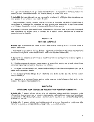 Código Penal
                                                                             Instituto de Estudios Legislativos

tiene lugar con ocasión de un acto que afecte el estado familiar o la disposición de última voluntad de una
persona, la pena será de seis meses a tres años de prisión y de 10 a 60 días multa.

Artículo 300.- Se impondrá prisión de uno a cinco años y multa de 20 a 150 días al servidor público que
en el ejercicio de sus funciones o con motivo de ellas:

I.- Otorgue empleo, cargo o comisión pública o contrato de prestación de servicios profesionales o
mercantiles o de cualquiera otra naturaleza, que sean remunerados, a sabiendas de que no se prestará
el servicio para el que se les nombra, o no se cumplirá el contrato otorgado; o

II.- Autorice o contrate a quien se encuentre inhabilitado por resolución firme de autoridad competente
para desempeñar un empleo, cargo o comisión en el servicio publico, siempre que lo haga con
conocimiento de tal situación.


                                              CAPITULO III

                                        ABUSO DE AUTORIDAD

Artículo 301.- Se impondrán las penas de uno a seis años de prisión y de 20 a 100 días multa, al
servidor público que:

I.- Para impedir la ejecución de una Ley, decreto o reglamento, el cobro de un impuesto o el cumplimiento
de una resolución judicial, pida auxilio a la fuerza pública o la emplee con ese objeto;


II.- Ejerciendo sus funciones o con motivo de ellas hiciere violencia a una persona sin causa legitima, la
vejare o la insultare;

III.- Indebidamente retarde, niegue a los particulares la protección o servicio que tenga la obligación de
otorgarles, impida la presentación o el curso de una solicitud;

IV.- Encargado de una fuerza pública, requerido legalmente por una autoridad competente para que le
preste auxilio se niegue a dárselo;

V.- Con cualquier pretexto obtenga de un subalterno parte de los sueldos de éste, dádivas o algún
servicio indebido; o

VI.- Haga que se le entreguen fondos, valores u otra cosa que no se le haya confiado a él y se los
apropie o disponga de ellos indebidamente.


                                              CAPITULO IV

         INFIDELIDAD DE LA CUSTODIA DE DOCUMENTOS Y VIOLACIÓN DE SECRETOS

Artículo 302.- El servidor público que por sí o por interpósita persona sustraiga, destruya u oculte
información o documentación que se encuentre bajo custodia o a la cual tenga acceso o de la que tenga
conocimiento en virtud de su empleo, cargo o comisión, sufrirá la pena de uno a cinco años de prisión y
multa de 20 a 250 días.

Artículo 303.- Al servidor público que indebidamente dé a conocer documento o noticia que deba
mantener en secreto, se le impondrán las penas previstas en el artículo anterior.




                                                                                                            59
 