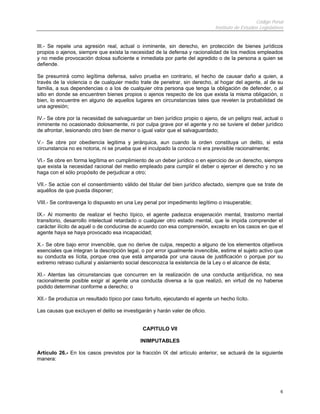 Código Penal
                                                                               Instituto de Estudios Legislativos


III.- Se repele una agresión real, actual o inminente, sin derecho, en protección de bienes jurídicos
propios o ajenos, siempre que exista la necesidad de la defensa y racionalidad de los medios empleados
y no medie provocación dolosa suficiente e inmediata por parte del agredido o de la persona a quien se
defiende.

Se presumirá como legítima defensa, salvo prueba en contrario, el hecho de causar daño a quien, a
través de la violencia o de cualquier medio trate de penetrar, sin derecho, al hogar del agente, al de su
familia, a sus dependencias o a los de cualquier otra persona que tenga la obligación de defender, o al
sitio en donde se encuentren bienes propios o ajenos respecto de los que exista la misma obligación, o
bien, lo encuentre en alguno de aquellos lugares en circunstancias tales que revelen la probabilidad de
una agresión;

IV.- Se obre por la necesidad de salvaguardar un bien jurídico propio o ajeno, de un peligro real, actual o
inminente no ocasionado dolosamente, ni por culpa grave por el agente y no se tuviere el deber jurídico
de afrontar, lesionando otro bien de menor o igual valor que el salvaguardado;

V.- Se obre por obediencia legitima y jerárquica, aun cuando la orden constituya un delito, si esta
circunstancia no es notoria, ni se prueba que el inculpado la conocía ni era previsible racionalmente;

VI.- Se obre en forma legítima en cumplimiento de un deber jurídico o en ejercicio de un derecho, siempre
que exista la necesidad racional del medio empleado para cumplir el deber o ejercer el derecho y no se
haga con el sólo propósito de perjudicar a otro;

VII.- Se actúe con el consentimiento válido del titular del bien jurídico afectado, siempre que se trate de
aquéllos de que pueda disponer;

VIII.- Se contravenga lo dispuesto en una Ley penal por impedimento legítimo o insuperable;

IX.- Al momento de realizar el hecho típico, el agente padezca enajenación mental, trastorno mental
transitorio, desarrollo intelectual retardado o cualquier otro estado mental, que le impida comprender el
carácter ilícito de aquél o de conducirse de acuerdo con esa comprensión, excepto en los casos en que el
agente haya se haya provocado esa incapacidad;

X.- Se obre bajo error invencible, que no derive de culpa, respecto a alguno de los elementos objetivos
esenciales que integran la descripción legal, o por error igualmente invencible, estime el sujeto activo que
su conducta es lícita, porque crea que está amparada por una causa de justificación o porque por su
extremo retraso cultural y aislamiento social desconozca la existencia de la Ley o el alcance de ésta;

XI.- Atentas las circunstancias que concurren en la realización de una conducta antijurídica, no sea
racionalmente posible exigir al agente una conducta diversa a la que realizó, en virtud de no haberse
podido determinar conforme a derecho; o

XII.- Se produzca un resultado típico por caso fortuito, ejecutando el agente un hecho lícito.

Las causas que excluyen el delito se investigarán y harán valer de oficio.


                                              CAPITULO VII

                                             INIMPUTABLES

Artículo 26.- En los casos previstos por la fracción IX del artículo anterior, se actuará de la siguiente
manera:




                                                                                                               6
 
