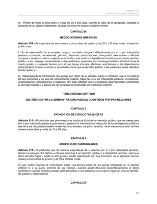 Código Penal
                                                                             Instituto de Estudios Legislativos


III.- Prisión de cinco a doce años y multa de 30 a 500 días, cuando el valor de lo apropiado, utilizado o
distraído de su objeto ilícitamente, exceda de cinco mil veces el salario mínimo.

                                              CAPITULO IX

                                     NEGOCIACIONES INDEBIDAS

Artículo 309.- Se impondrá de seis meses a cinco años de prisión y de 20 a 150 días multa, al servidor
público que:

I.- En el desempeño de su empleo, cargo o comisión otorgue indebidamente por sí o por interpósita
persona, contratos, concesiones, permiso, licencias, autorizaciones, franquicias, exenciones o efectúe
compras o ventas o realice cualquier acto jurídico que produzca beneficios económicos al propio servidor
público, a su cónyuge, ascendientes o descendientes, parientes por consanguineidad o afinidad hasta el
cuarto grado, a cualquier tercero con el que tenga vínculos afectivos, económicos o de dependencia
administrativa directa, o socios o sociedades de la que el servidor público o las personas antes referidas
formen parte; o

II.- Valiéndose de la información que posea por razón de su empleo, cargo o comisión, sea o no materia
de sus funciones y no sea del conocimiento público, haga por sí o por interpósita persona, inversiones,
enajenaciones, adquisiciones o cualquier otro acto indebido que le produzca algún beneficio económico
al servidor público o a alguna de las personas mencionadas en la fracción anterior.


                                       TITULO DÉCIMO SÉPTIMO

      DELITOS CONTRA LA ADMINISTRACIÓN PUBLICA COMETIDOS POR PARTICULARES


                                               CAPITULO I

                               PROMOCIÓN DE CONDUCTAS ILÍCITAS

Artículo 310.- Al particular que promueva una conducta ilícita de un servidor público que se preste para
ello o por interpósita persona promueva o gestione la tramitación o resolución ilícita de negocios públicos
ajenos a las responsabilidades inherentes a su empleo, cargo o comisión, se le impondrá prisión de tres
meses a tres años y multa de 10 a 50 días.


                                              CAPITULO II

                                    COHECHO DE PARTICULARES

Artículo 311.- Al particular que de manera espontánea dé u ofrezca por sí o por interpósita persona,
dinero o cualquier otra dádiva u otorgue promesa a un servidor público o a interpósita persona, para que
dicho servidor haga u omita un acto justo o injusto relacionado con sus funciones, se le aplicarán de tres
meses a cinco años de prisión y de 10 a 50 días multa.

El juez podrá imponer al cohechador hasta una tercera parte de las penas señaladas en el párrafo
anterior o, a su juicio, eximirlo de las mismas, cuando aquél denuncie espontáneamente el delito
cometido o cuando hubiere actuado para beneficiar a una persona con la que lo ligue un vinculo familiar,
de gratitud o dependencia.


                                              CAPITULO III


                                                                                                            61
 