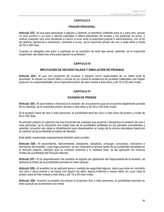 Código Penal
                                                                                Instituto de Estudios Legislativos

                                                CAPITULO II

                                           FRAUDE PROCESAL

Artículo 323.- Al que para perjudicar a alguien u obtener un beneficio indebido para sí o para otro, simule
un acto jurídico o un acto o escrito judiciales o altere elementos de prueba y los presente en juicio, o
realice cualquier otro acto tendiente a inducir a error ante la autoridad judicial o administrativa, con el fin
de obtener sentencia o resolución, contraria a la ley, se le impondrá prisión de uno a siete años y multa
de 30 a 300 días.

Cuando un abogado sea autor o partícipe en la comisión de este tipo penal, además, se le impondrá
suspensión de hasta tres años para ejercer la profesión.


                                                CAPITULO III

                  IMPUTACIÓN DE HECHOS FALSOS Y SIMULACIÓN DE PRUEBAS

Artículo 324.- Al que con propósito de inculpar a alguien como responsable de un delito ante la
autoridad, le impute un hecho falso o simule en su contra la existencia de pruebas materiales que hagan
presumir su responsabilidad, se le impondrá prisión de seis meses a tres años y de 10 a 50 días multa.


                                                CAPITULO IV

                                          EVASIÓN DE PRESOS

Artículo 325.- Al que realice o favorezca la evasión de una persona que se encuentre legalmente privada
de su libertad, se le impondrá prisión de tres a seis años y de 30 a 100 días multa.

Si la evasión fuere de dos o más personas, la punibilidad será de cinco a diez años de prisión y multa de
50 a 200 días.

Al servidor público en ejercicio de sus funciones de custodia que propicie o favorezca la evasión de una o
más personas, se le impondrá una mitad más de la punibilidad señalada en los párrafos precedentes y
además, privación del cargo e inhabilitación para desempeñar un cargo de la misma naturaleza hasta por
el máximo de la punibilidad privativa de libertad.

Este delito ocasionado culposamente también será punible.

Artículo 326.- Al ascendiente, descendiente, adoptante, adoptado, cónyuge, concubina, concubino o
hermanos del evadido, cuya fuga propicien, se les impondrá la tercera parte de la punibilidad señalada en
el Artículo anterior, siempre que no mediare violencia y si mediare ésta, se les aplicarán los mismos
límites de punibilidad del Artículo referido.

Artículo 327.- Si la reaprehensión del evadido se lograre por gestiones del responsable de la evasión, se
aplicará la mitad de la punibilidad prevista en este capítulo.

Artículo 328.- Al evadido no se aplicará pena o medida de seguridad alguna, salvo que obre en concierto
con otro u otros presos y se fugue con alguno de ellos, ejerza violencia o cause daño, en cuyo caso la
prisión será de tres meses a tres años y de 10 a 40 días multa.

Artículo 329.- Cuando la evasión de presos la propicien dos o más personas, la punibilidad prevista en
este capítulo se aumentará una mitad.




                                                                                                               66
 