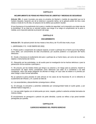 Código Penal
                                                                              Instituto de Estudios Legislativos

                                               CAPITULO V

    INCUMPLIMIENTO DE PENAS NO PRIVATIVAS DE LIBERTAD Y MEDIDAS DE SEGURIDAD

Artículo 330.- A quien incumpla una pena no privativa de libertad o medida de seguridad que se le
hubiere impuesto, haciendo uso de la violencia o causando daños, se le aplicará prisión de tres a seis
meses o multa de 5 a 25 días, sin perjuicio de los delitos que pudieren resultar.

Al que favorezca el incumplimiento de la pena o medida de seguridad, se le impondrá una mitad más de
la punibilidad. Si se trata de un servidor público que tenga a su cargo el cumplimiento de la pena o
medida, se le impondrá además la privación del cargo.


                                               CAPITULO VI

                                            ENCUBRIMIENTO

Artículo 331.- Se aplicará prisión de tres meses a tres años y de 15 a 60 días multa, al que:

I.- (DEROGADA, P.O. 14 DE ENERO DE 2002)

II.- Preste auxilio o cooperación de cualquier especie, al autor o partícipe de un hecho que la ley tipifique
como delito, con conocimiento de esta circunstancia, por acuerdo posterior a la ejecución del hecho
delictuoso;

III.- Oculte o favorezca el ocultamiento del autor o partícipe de un hecho típico, así como de los efectos,
objetos o instrumentos del mismo;

IV.- Requerido por las autoridades, no dé auxilio para la investigación de los hechos delictivos o para la
persecución de sus autores o partícipes o

V.- No procure, por los medios lícitos que tenga a su alcance y sin riesgo para su persona, impedir la
consumación de algún hecho considerado como delictuoso que sabe va a cometerse o se está
cometiendo, salvo que tenga obligación de afrontar el riesgo, en cuyo caso se estará a lo previsto por
este Código u otras normas aplicables.

No se aplicará la pena prevista en este artículo en los casos de las fracciones III, en lo referente al
ocultamiento del infractor, y IV, cuando se trate de:

a).- Los ascendientes y descendientes consanguíneos o afines;

b).- El cónyuge, la concubina y parientes colaterales por consanguinidad hasta el cuarto grado, y por
afinidad hasta el segundo; y

c).- Los que estén ligados con el delincuente por amor, respeto, gratitud o estrecha amistad derivados de
motivos nobles.

El encubrimiento se perseguirá a petición de parte ofendida, cuando se refiera a tipo penal también
perseguible por querella.


                                              CAPITULO VII

                            EJERCICIO INDEBIDO DEL PROPIO DERECHO




                                                                                                             67
 