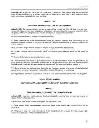 Código Penal
                                                                                Instituto de Estudios Legislativos

Artículo 332.- Al que para hacer efectivo un derecho o pretendido derecho que debe ejercitar por vía
legal, empleare violencia, se le aplicará prisión de tres meses a tres años y de 10 a 40 días multa. Este
delito se perseguirá a petición de parte ofendida.


                                               CAPITULO VIII

                       DELITOS DE ABOGADOS, DEFENSORES Y LITIGANTES

Artículo 333.- Se impondrá prisión de uno a cuatro años y multa de 10 a 40 días y en su caso,
suspensión hasta por tres años para ejercer la abogacía o privación de dicho derecho si reincidiera, a los
abogados, defensores o litigantes, que incurran en alguna de las siguientes conductas:

I.- Abandone una defensa o negocio, sin motivo justificado;

II.- Asista o ayude a dos o más contendientes o partes con intereses opuestos en el mismo negocio o en
negocios conexos, o acepte el patrocinio de algunos y admita después el de la parte contraria en un
mismo negocio;

III.- A sabiendas alegue hechos falsos o se apoyen en leyes inexistentes o derogadas;

IV.- Usando cualquier recurso, incidente o medio notoriamente improcedente o ilegal, procure dilatar un
juicio;

V.- A quien deliberadamente procure perder un juicio;

VI.- Pida términos para probar lo que notoriamente no puede demostrar o no ha de aprovechar a su
parte, promueva artículos o incidentes que motiven la suspensión del juicio o recursos manifiestamente
improcedentes o que de cualquier manera procure dilaciones que sean notoriamente ilegales; o

VII.- Como defensor, sea particular o de oficio, sólo que concrete a aceptar el cargo y a solicitar la libertad
caucional, sin promover más pruebas habiéndolas, ni dirigir al inculpado en su defensa.

Los litigantes sólo cometerán estos delitos, cuando no sean ostensiblemente patrocinados por abogados.


                                        TITULO DÉCIMO NOVENO

             DELITOS CONTRA LA ECONOMÍA DEL ESTADO Y EL BIENESTAR SOCIAL


                                                CAPITULO I

                      DELITOS CONTRA EL TRABAJO Y LA PREVISIÓN SOCIAL

Artículo 334.- Incurre en responsabilidad delictiva todo patrón, persona física o moral, que incurra en
alguno de los hechos siguientes:

I.- Retrasar el pago de los salarios devengados por más de diez días;

II.- Pagar salarios de los trabajadores en mercancías, vales, fichas, tarjetas o en moneda que no sea de
curso legal;

III.- Retener, en todo o en parte, los salarios de los trabajadores, en concepto de multa, deuda o por
cualquier causa que no esté autorizada legalmente;




                                                                                                               68
 